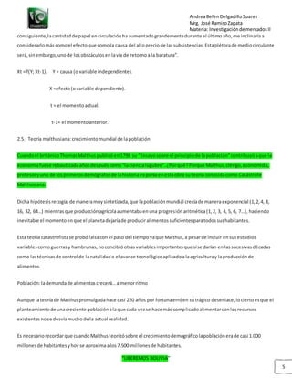 AndreaBelenDelgadilloSuarez
Mrg. José RamiroZapata
Materia: Investigaciónde mercadosII
“LIBEREMOS BOLIVIA”
5
consiguiente,lacantidadde papel encirculaciónhaaumentadograndementedurante el últimoaño,me inclinaríaa
considerarlomás comoel efectoque comola causa del altopreciode lassubsistencias.Estaplétorade mediocirculante
será,sinembargo,unode losobstáculosenlavía de retornoa la baratura”.
Xt = f(Y; Xt-1). Y = causa (o variable independiente).
X =efecto(ovariable dependiente).
t = el momentoactual.
t-1= el momentoanterior.
2.5.- Teoría malthusiana:crecimientomundial de lapoblación
Cuandoel británicoThomasMalthus publicóen1798 su “Ensayosobre el principiode lapoblación”contribuyóaque la
economíafuese rebautizadaañosdespuéscomo“laciencialúgubre”.¿Porqué?Porque Malthus,clérigo,economista,
profesoryuno de losprimerosdemógrafosde lahistoriaexponíaenestaobra suteoría conocidacomo Catástrofe
Malthusiana.
Dicha hipótesisrecogía,de maneramuysintetizada,que lapoblaciónmundial crecíade maneraexponencial (1,2,4, 8,
16, 32, 64…) mientrasque producciónagrícolaaumentabaenuna progresiónaritmética(1,2, 3, 4, 5, 6, 7…), haciendo
inevitable el momentoenque el planetadejaríade produciralimentossuficientesparatodossushabitantes.
Esta teoría catastrofistase probófalsacon el paso del tiempoyaque Malthus,a pesarde incluir ensusestudios
variablescomoguerrasy hambrunas,noconcibióotrasvariablesimportantesque síse darían en lassucesivasdécadas
como lastécnicasde control de lanatalidado el avance tecnológicoaplicadoalaagriculturay laproducciónde
alimentos.
Población:lademandade alimentoscrecerá…a menorritmo
Aunque lateoríade Malthuspromulgadahace casi 220 años por fortunaerróen sutrágico desenlace,lociertoesque el
planteamientode unacreciente poblaciónalaque cada vezse hace más complicadoalimentarconlosrecursos
existentesnose desvíamuchode la actual realidad.
Es necesariorecordarque cuandoMalthusteorizósobre el crecimientodemográficolapoblaciónerade casi 1.000
millonesde habitantesyhoyse aproximaalos7.500 millonesde habitantes.
 