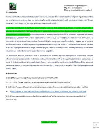 AndreaBelenDelgadilloSuarez
Mrg. José RamiroZapata
Materia: Investigaciónde mercadosII
“LIBEREMOS BOLIVIA”
7
3.- Conclusión
ThomasMalthusfue uneconomistaburguésreaccionario,fundadorde laeconomíapolíticavulgaren Inglaterrasacerdote;
por su origen,pertenecíaa la clase terrateniente yfue un ideólogode la clase feudal.Sus obras principalesson“Ensayo
sobre la ley de la población” (1789) y “Principios de economía política”
La principal contribución de Malthus a la economía fue su teoría de la población, publicada en su libro Ensayo sobre el
principiode lapoblación(1798).SegúnMalthus,lapoblacióntiendeacrecermásrápidamente que laofertade alimentos
disponible parasus necesidades. Cuandose produce un aumentode la producciónde alimentossuperioral crecimiento
de la población, se estimula la tasa de crecimiento; por otro lado, si la población aumenta demasiado en relación a la
producción de alimentos,el crecimiento se frena debido a las hambrunas, las enfermedades y las guerras. La teoría de
Malthus contradecía la creencia optimista, prevaleciente en el siglo XIX, según la cual la fertilidad de una sociedad
acarrearía el progresoeconómico.Logró bastante apoyo y fue muchas vecesutilizadacomoargumentoencontra de los
esfuerzos que pretendían mejorar las condiciones de los pobres.
Los escritos de Malthus animaron a que se produjeran los primeros estudios demográficos sistemáticos. También
influyeron sobre los economistas posteriores,particularmente en David Ricardo,cuya 'ley de hierro de los salarios' y su
teoría de la distribución de la riqueza incluían algunos elementos de los planteamientos de Malthus. Entre los demás
trabajosde Malthus se incluyenInvestigaciónsobre lanaturalezay progresode la renta (1815) y Principiosde Economía
Política (1820).
4.-Referencias
1.- (1y2) https://www.biografiasyvidas.com/biografia/m/malthus.htm
2.-(2.1Y2.2)http://www.muyfinanciero.com/biografias/economistas/thomas-malthus/
3.-(2.3) https://www.elblogsalmon.com/economistas-notables/economista-notables-thomas-robert-malthus
4.-(2.4)http://sgpwe.izt.uam.mx/files/users/uami/edrc/2014/La_Teoria_Economica_de_Malthus_Expo.pptx
5.-(2.5)https://www.ambientum.com/ambientum/agricultura/teoria-malthusiana-crecimiento-mundial-de-la-
poblacion.asp
 
