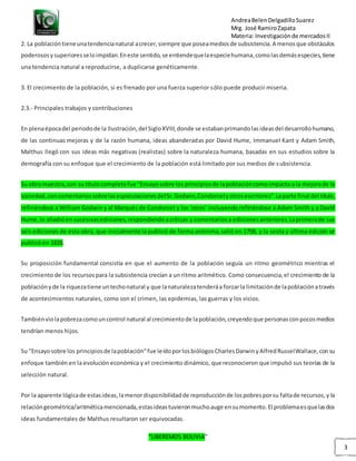 AndreaBelenDelgadilloSuarez
Mrg. José RamiroZapata
Materia: Investigaciónde mercadosII
“LIBEREMOS BOLIVIA”
3
2. La poblacióntieneunatendencianatural acrecer,siempre que poseamediosde subsistencia.A menosque obstáculos
poderososysuperioresseloimpidan.Eneste sentido,se entiendequelaespeciehumana,comolasdemásespecies,tiene
una tendencia natural a reproducirse, a duplicarse genéticamente.
3. El crecimiento de la población, si es frenado por una fuerza superior sólo puede producir miseria.
2.3.- Principales trabajos y contribuciones
En plenaépocadel periodode la Ilustración,del SigloXVIII,donde se estabanprimandolasideasdel desarrollohumano,
de las continuas mejoras y de la razón humana, ideas abanderadas por David Hume, Immanuel Kant y Adam Smith,
Malthus llegó con sus ideas más negativas (realistas) sobre la naturaleza humana, basadas en sus estudios sobre la
demografía con su enfoque que el crecimiento de la población está limitado por sus medios de subsistencia.
Su obra maestra,con su títulocompletofue "Ensayosobre los principiosde lapoblacióncomoimpacta a la mejorade la
sociedad,concomentariossobrelasespeculacionesdelSr.Godwin,Condorcetyotrosescritores".Laparte final del título,
refiriéndose a William Godwin y al Marqués de Condorcet y los 'otros' incluyendo refiriéndose a Adam Smith y a David
Hume,lo añadióen sucesivasediciones,respondiendoacríticas y comentariosa edicionesanteriores.Laprimerade sus
seis ediciones de esta obra, que inicialmente la publicó de forma anónima,salió en 1798, y la sexta y última edición se
publicó en 1826.
Su proposición fundamental consistía en que el aumento de la población seguía un ritmo geométrico mientras el
crecimiento de los recursospara la subsistencia crecían a un ritmo aritmético. Como consecuencia,el crecimiento de la
poblaciónyde la riquezatiene untechonatural y que lanaturalezatenderáa forzarla limitaciónde lapoblaciónatravés
de acontecimientos naturales, como son el crimen, las epidemias, las guerras y los vicios.
Tambiénviolapobrezacomouncontrol natural al crecimientode lapoblación,creyendoque personasconpocosmedios
tendrían menos hijos.
Su "Ensayosobre los principiosde lapoblación"fue leídoporlosbiólogosCharlesDarwinyAlfredRusselWallace,consu
enfoque también en la evolución económica y el crecimiento dinámico, que reconocieron que impulsó sus teorías de la
selección natural.
Por la aparente lógicade estasideas,lamenordisponibilidadde reproducciónde lospobresporsu faltade recursos,y la
relacióngeométrica/aritméticamencionada,estasideastuvieronmuchoauge ensumomento.El problemaesquelasdos
ideas fundamentales de Malthus resultaron ser equivocadas.
 