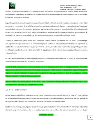 AndreaBelenDelgadilloSuarez
Mrg. José RamiroZapata
Materia: Investigaciónde mercadosII
“LIBEREMOS BOLIVIA”
4
Primero, se han visto resultados exactamente opuestos en términos de reproducción de los más pobres. Por razones
estrictamente darwinianas,relacionadoconlaincertidumbre de lasupervivenciade sushijos,resultaque losmáspobres
tienen más hijos que los más ricos.
Segundo,suanálisisgeométrica/aritméticasobre lacontrol de lapoblacióntambiénresultóserequivocadaenlarealidad
por no tener en cuenta el desarrollo humano de los medios de producción,la división y especialización del trabajoy el
aumentode lainversión.Encuantoa la agricultura,Malthusignorólasmejorasensuproductividad,laintroducciónde la
ciencia en la agricultura, mejoras en los métodos agrícolas, su mecanización, nuevas pesticidas y la introducción de
variedades de trigo y otras variedades de alto rendimiento, es decir, no predijo la revolución verde.
Además de ser criticado por los líderes de la Ilustración, Malthus también fue criticado por Karl Marx y Friedrich Engels
que argumentaron que este exceso de población engrosaría las filas de la fuerza laboral industrial que explotarían los
capitalistasyque lesmantendríanvivos,aunqueal límite.Además,criticabanlasteoríasmalthusianaspordarjustificación
científicaaloscapitalistasporel estadolamentablede lapoblación,estadomantenidoporestoscapitalistasensucamino
a la explotación.
En 1800, Malthus se interesó por lo monetario y publicó un folleto argumentandoque la subida de precios seguía el
aumento de la masa monetaria, que suena monetarista.
A partirde 1810, inicióunalargaamistadde 20añosconDavidRicardoymantuvieronundiálogosobretemasmonetarios,
casi siempre estandoendesacuerdosobre estostemas.Cuandoen 1814 se lanzóen apoyo de lasLeyesde Maíz, donde
el gobierno inglés introdujoarancelessobre la importación de maíz, argumentando en favor de la producción nacional,
Malthus se juntó en el lado de los proteccionistas.
Malthus también desarrollo su teoría de desajustes entre la demanda y oferta donde excesos de algunos productos se
podrían producir, admirado por John Maynard Keynes.
2.4.- Teoría económica Malthus
Define la demanda de forma totalmente actual como “el deseode comprar unido al poder de hacerlo”. Pone el énfasis
en la mayor demanda originada por las rentas transferidas a los pobres que causan la subida de precios. Según él, la
relación causal era al revés: los altos precios requerían una mayor cantidad de dinero.
Establece que:“Para que en un país circule lamisma,o aproximadamente lamisma,cantidadde mercancía, si éstashan
alcanzado un precio mucho más alto se necesita una cantidad mayor del medio, cualquiera que éste sea [...]. Si, por
 