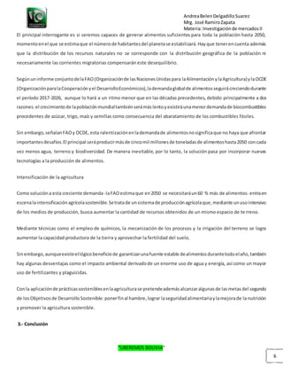 AndreaBelenDelgadilloSuarez
Mrg. José RamiroZapata
Materia: Investigaciónde mercadosII
“LIBEREMOS BOLIVIA”
6
El principal interrogante es si seremos capaces de generar alimentos suficientes para toda la población hasta 2050,
momentoenel que se estimaque el númerode habitantesdel planetase estabilizará.Hayque tenerencuenta además
que la distribución de los recursos naturales no se corresponde con la distribución geográfica de la población ni
necesariamente las corrientes migratorias compensarán este desequilibrio.
Segúnuninforme conjuntodelaFAO(Organizaciónde lasNacionesUnidaspara laAlimentaciónylaAgricultura)ylaOCDE
(OrganizaciónparalaCooperaciónyel DesarrolloEconómicos),lademandaglobalde alimentosseguirácreciendodurante
el período 2017-2026, aunque lo hará a un ritmo menor que en las décadas precedentes, debido principalmente a dos
razones:el crecimientode lapoblaciónmundialtambiénserámáslentoyexistiráunamenordemandade biocombustibles
procedentes de azúcar, trigo, maíz y semillas como consecuencia del abaratamiento de los combustibles fósiles.
Sin embargo,señalanFAOy OCDE, esta ralentizaciónenlademandade alimentosnosignificaque no haya que afrontar
importantesdesafíos.El principal seráproducirmásde cincomil millonesde toneladasde alimentoshasta2050 concada
vez menos agua, terreno y biodiversidad. De manera inevitable, por lo tanto, la solución pasa por incorporar nuevas
tecnologías a la producción de alimentos.
Intensificación de la agricultura
Como solucióna esta creciente demanda -laFAOestimaque en2050 se necesitaráun60 % más de alimentos- entraen
escenalaintensificaciónagrícolasostenible.Setratade unsistemade producciónagrícolaque,mediante unusointensivo
de los medios de producción, busca aumentar la cantidad de recursos obtenidos de un mismo espacio de te rreno.
Mediante técnicas como el empleo de químicos, la mecanización de los procesos y la irrigación del terreno se logra
aumentar la capacidad productora de la tierra y aprovechar la fertilidad del suelo.
Sinembargo,aunqueexisteellógicobeneficiode garantizarunafuente estable dealimentosdurantetodoelaño,también
hay algunas desventajas como el impacto ambiental derivadode un enorme uso de agua y energía, así como un mayor
uso de fertilizantes y plaguicidas.
Conla aplicaciónde prácticassosteniblesenlaagriculturase pretendeademásalcanzaralgunasde lasmetasdel segundo
de losObjetivosde DesarrolloSostenible:ponerfinal hambre,lograr laseguridadalimentariaylamejorade la nutrición
y promover la agricultura sostenible.
3.- Conclusión
 