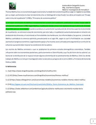 AndreaBelenDelgadilloSuarez
Mrg. José RamiroZapata
Materia: Investigaciónde mercadosII
“LIBEREMOS BOLIVIA”
7
ThomasMalthusfue uneconomistaburguésreaccionario,fundadorde laeconomíapolíticavulgaren Inglaterrasacerdote;
por su origen,pertenecíaa la clase terrateniente yfue un ideólogode la clase feudal.Sus obras principalesson“Ensayo
sobre la ley de la población” (1789) y “Principios de economía política”
La principal contribución de Malthus a la economía fue su teoría de la población, publicada en su libro Ensayo sobre el
principiode lapoblación(1798).SegúnMalthus,lapoblacióntiendeacrecermásrápidamente que laofertade alimentos
disponible parasus necesidades. Cuandose produce un aumentode la producciónde alimentossuperioral crecimiento
de la población, se estimula la tasa de crecimiento; por otro lado, si la población aumenta demasiado en relación a la
producción de alimentos,el crecimiento se frena debido a las hambrunas, las enfermedades y las guerras. La teoría de
Malthus contradecía la creencia optimista, prevaleciente en el siglo XIX, según la cual la fertilidad de una sociedad
acarrearía el progresoeconómico.Logró bastante apoyo y fue muchas vecesutilizadacomoargumentoencontra de los
esfuerzos que pretendían mejorar las condiciones de los pobres.
Los escritos de Malthus animaron a que se produjeran los primeros estudios demográficos sistemáticos. También
influyeron sobre los economistas posteriores,particularmente en David Ricardo,cuya 'ley de hierro de los salarios' y su
teoría de la distribución de la riqueza incluían algunos elementos de los planteamientos de Malthus. Entre los demás
trabajosde Malthus se incluyenInvestigaciónsobre lanaturalezay progresode la renta (1815) y Principiosde Economía
Política (1820).
4.-Referencias
1.- (1y2) https://www.biografiasyvidas.com/biografia/m/malthus.htm
2.-(2.1Y2.2)http://www.muyfinanciero.com/biografias/economistas/thomas-malthus/
3.-(2.3) https://www.elblogsalmon.com/economistas-notables/economista-notables-thomas-robert-malthus
4.-(2.4)http://sgpwe.izt.uam.mx/files/users/uami/edrc/2014/La_Teoria_Economica_de_Malthus_Expo.pptx
5.-(2.5)https://www.ambientum.com/ambientum/agricultura/teoria-malthusiana-crecimiento-mundial-de-la-
poblacion.asp
 