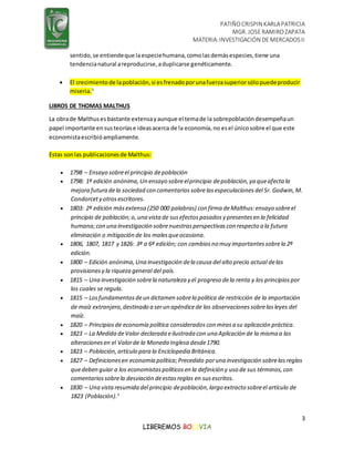 PATIÑOCRISPIN KARLAPATRICIA
MGR. JOSE RAMIROZAPATA
MATERIA:INVESTIGACIÓN DE MERCADOSII
3
LIBEREMOS BOLIVIA
sentido,se entiendeque laespeciehumana,comolasdemásespecies,tiene una
tendencianatural areproducirse,aduplicarse genéticamente.
 El crecimientode lapoblación,si esfrenadoporunafuerzasuperiorsólopuedeproducir
miseria.3
LIBROS DE THOMAS MALTHUS
La obrade Malthusesbastante extensayaunque el temade la sobrepoblacióndesempeñaun
papel importante ensusteoríase ideasacerca de la economía,no esel únicosobre el que este
economistaescribióampliamente.
Estas sonlas publicacionesde Malthus:
 1798 – Ensayo sobreel principio depoblación
 1798: 1ª edición anónima, Un ensayo sobreelprincipio depoblación, ya queafecta la
mejora futura dela sociedad con comentarios sobrelasespeculaciones del Sr. Godwin, M.
Condorcety otrosescritores.
 1803: 2ª edición másextensa (250 000 palabras) con firma deMalthus:ensayo sobreel
principio de población;o, una vista de susefectospasados y presentes en la felicidad
humana;con una investigación sobrenuestras perspectivas con respecto a la futura
eliminación o mitigación de los malesqueocasiona.
 1806, 1807, 1817 y 1826: 3ª a 6ª edición; con cambios no muy importantes sobrela 2ª
edición.
 1800 – Edición anónima, Una investigación dela causa del alto precio actual delas
provisiones y la riqueza general del país.
 1815 – Una investigación sobrela naturaleza y el progreso dela renta y los principios por
los cuales se regula.
 1815 – Losfundamentos deun dictamen sobrela política de restricción de la importación
de maíz extranjero, destinado a serun apéndicede las observaciones sobrelasleyes del
maíz.
 1820 – Principios de economía política considerados con mirasa su aplicación práctica.
 1823 – La Medida deValor declarada eilustrada con una Aplicación de la misma a las
alteraciones en el Valorde la Moneda Inglesa desde1790.
 1823 – Población, artículo para la Enciclopedia Británica.
 1827 – Definiciones en economía política;Precedido poruna investigación sobrelasreglas
quedeben guiar a los economistas políticos en la definición y uso de sus términos, con
comentarios sobrela desviación deestasreglas en susescritos.
 1830 – Una vista resumida del principio depoblación, largo extracto sobreel artículo de
1823 (Población).3
 