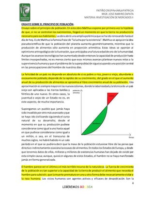 PATIÑOCRISPIN KARLAPATRICIA
MGR. JOSE RAMIROZAPATA
MATERIA:INVESTIGACIÓN DE MERCADOSII
4
LIBEREMOS BOLIVIA
ENSAYO SOBRE EL PRINCIPIODE POBLACIÓN.
Ensayo sobre el principio de población.En esta obra Malthus expone por primera vez la hipótesis
de que, si no se controlan los nacimientos, llegará un momento en que la tierra no producirá lo
necesarioparasushabitantes. Laobra abrió unaampliapolémicaque se haidorenovandohastael
día de hoy.Esde Malthuslafamosafrase de “laluchaporlaexistencia”.Malthusse apoyaenlaidea
pseudocientífica de que la población del planeta aumenta geométricamente, mientras que la
producción de alimentos sólo aumenta en proporción aritmética. Estas ideas se oponían al
optimismoantropológicode laIlustración,que anticipabaunafuturaedadde oro de lahumanidad.
Aunque losavancestecnológicoshanaumentadodesde entonceslacapacidadde producciónhasta
límites insospechados, no es menos cierto que esos mismos avances plantean nuevos retos a la
supervivenciahumanayque el problemade lasuperpoblaciónsigueocupandounaposicióncentral
en las preocupaciones del hombre de nuestros días.
La felicidad de un país no depende en absoluto de si es pobre o rico, joven o viejo, abundante o
escasamente poblado; depende de la rapidez de su crecimiento, del grado en el que el aumento
anual de su producción de alimentos se aproxima al libre crecimiento anual de su población. Esta
aproximaciónessiempremayorenlasnuevascolonias,dondelalaboriosidadylatécnicade unpaís
viejo son aplicadas a las tierras baldías y
fértiles de uno nuevo. En otros casos, la
juventud o vejez de un Estado no es, en
este aspecto, de mucha importancia.
Supongamos un pueblo que jamás haya
sidoinvadidoporotromásavanzadoyque
se haya ido civilizando siguiendoel curso
natural de su desarrollo; desde el
momento en que su producción pudiese
considerarse comoigual auno hasta aquel
en que pudiese considerarse como igual a
un millón, o sea, en el transcurso de
muchos siglos, no habrá habido ni un solo
período en el que se pudiera decir que la masa de la población estuviese libre de las penas que
directao indirectamente ocasionalaescasezde alimentos.EntodoslosEstadosde Europa,y desde
que tenemos datos de ellos, millones y millones de existencias humanas han dejado de existir por
esta simple causa; aunque, quizá en algunos de estos Estados,el hambre no se haya manifestado
jamás en forma generalizada.
El hambre parece ser el últimoy el más terrible recursode la naturaleza.La fuerzade crecimiento
de la población es tan superior a la capacidad de la tierra de producir el alimento que necesita el
hombre parasubsistir,que lamuerte prematuraenunauotra formadebe necesariamentevisitara
la raza humana. Los vicios humanos son agentes activos y eficaces de despoblación. Son la
 