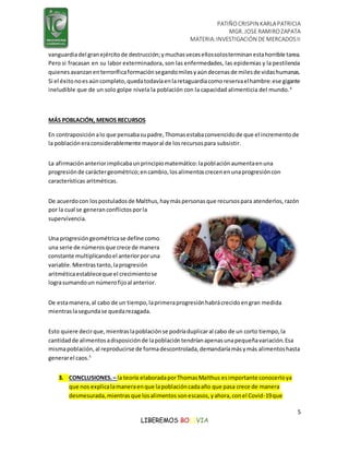 PATIÑOCRISPIN KARLAPATRICIA
MGR. JOSE RAMIROZAPATA
MATERIA:INVESTIGACIÓN DE MERCADOSII
5
LIBEREMOS BOLIVIA
vanguardiadel granejércitode destrucción;ymuchasvecesellossolosterminanestahorrible tarea.
Pero si fracasan en su labor exterminadora, son las enfermedades, las epidemias y la pestilencia
quienesavanzanenterroríficaformaciónsegandomilesyaúndecenasde milesde vidashumanas.
Si el éxitonoesaúncompleto,quedatodavíaenlaretaguardiacomoreservaelhambre:ese gigante
ineludible que de un solo golpe nivela la población con la capacidad alimenticia del mundo.4
MÁS POBLACIÓN, MENOS RECURSOS
En contraposición alo que pensabasupadre,Thomasestabaconvencidode que el incrementode
la poblacióneraconsiderablemente mayoral de losrecursospara subsistir.
La afirmaciónanteriorimplicabaunprincipiomatemático:lapoblaciónaumentaenuna
progresiónde caráctergeométrico;encambio,losalimentoscrecenenunaprogresióncon
características aritméticas.
De acuerdocon lospostuladosde Malthus,haymáspersonasque recursospara atenderlos,razón
por la cual se generanconflictosporla
supervivencia.
Una progresióngeométricase define como
una serie de númerosque crece de manera
constante multiplicandoel anteriorporuna
variable.Mientrastanto,laprogresión
aritméticaestableceque el crecimientose
lograsumandoun númerofijoal anterior.
De estamanera,al cabo de un tiempo,laprimeraprogresiónhabrácrecidoengran medida
mientraslasegundase quedarezagada.
Esto quiere decirque,mientraslapoblaciónse podríaduplicaral cabo de un corto tiempo,la
cantidadde alimentosadisposiciónde lapoblacióntendríanapenasunapequeñavariación.Esa
mismapoblación,al reproducirse de formadescontrolada,demandaríamásymás alimentoshasta
generarel caos.5
3. CONCLUSIONES.– la teoría elaboradaporThomasMalthus esimportante conocerloya
que nos explicalamaneraenque lapoblacióncadaaño que pasa crece de manera
desmesurada,mientrasque losalimentos sonescasos,yahora,conel Covid-19que
 