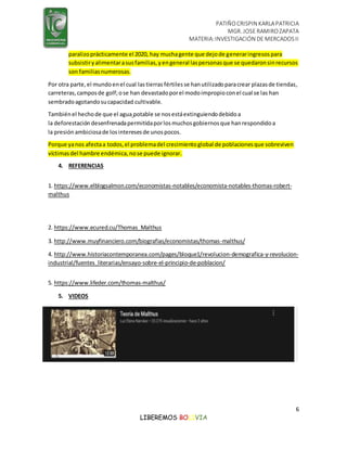 PATIÑOCRISPIN KARLAPATRICIA
MGR. JOSE RAMIROZAPATA
MATERIA:INVESTIGACIÓN DE MERCADOSII
6
LIBEREMOS BOLIVIA
paralizoprácticamente el 2020, hay muchagente que dejode generaringresospara
subsistiryalimentarasusfamilias,yengeneral laspersonasque se quedaronsinrecursos
son familiasnumerosas.
Por otra parte,el mundoenel cual lastierras fértiles se hanutilizadoparacrear plazasde tiendas,
carreteras,camposde golf;ose han devastadoporel modoimpropioconel cual se las han
sembradoagotandosucapacidad cultivable.
Tambiénel hechode que el agua potable se nosestáextinguiendodebidoa
la deforestación desenfrenadapermitidaporlosmuchosgobiernosque hanrespondidoa
la presiónambiciosade losinteresesde unospocos.
Porque yanos afectaa todos,el problemadel crecimientoglobal de poblacionesque sobreviven
víctimasdel hambre endémica,nose puede ignorar.
4. REFERENCIAS
1. https://www.elblogsalmon.com/economistas-notables/economista-notables-thomas-robert-
malthus
2. https://www.ecured.cu/Thomas_Malthus
3. http://www.muyfinanciero.com/biografias/economistas/thomas-malthus/
4. http://www.historiacontemporanea.com/pages/bloque1/revolucion-demografica-y-revolucion-
industrial/fuentes_literarias/ensayo-sobre-el-principio-de-poblacion/
5. https://www.lifeder.com/thomas-malthus/
5. VIDEOS
 