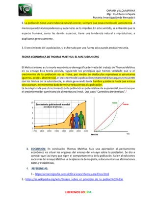 CHAMBI VILLCA MARINA
Mgr. José RamiroZapata
Materia:Investigaciónde MercadoII
LIBEREMOS BOLIVIA
2. La poblacióntiene unatendencianatural acrecer,siempre que poseamediosde subsistencia. A
menosque obstáculospoderososysuperiores se lo impidan. En este sentido, se entiende que la
especie humana, como las demás especies, tiene una tendencia natural a reproducirse, a
duplicarse genéticamente.
3. El crecimiento de la población, si es frenado por una fuerza solo puede producir miseria.
TEORIA ECONOMICA DE THOMAS MALTHUS: EL MALTUSIANISMO
El Maltusianismo es la teoría económica y demográfica derivada del trabajo de Thomas Malthus
en su ensayo Esta teoría postula, siguiendo los principios que hemos señalado que si el
crecimiento de la población no se frena, por medio de obstáculos represivos o voluntarios
(guerras,pestes,abstinencia),el crecimientode lapoblaciónse mantendráhastaque se encuentre
con los límites de la subsistencia, es decir generando tanta hambre y pobreza hasta que esta ya
solo puedan, en momento dado terminar reduciendo a la población.
La teoríapostulaque el crecimientode lapoblaciónespotencialmente exponencial, mientras que
el crecimiento del suministro de alimentos es lineal. Dos tipos “Controles preventivos”.3
3. COCLUSION: En conclusión Thomas Malthus hizo una aportación al pensamiento
económico es situar los orígenes del ensayo del ensayo sobre la población. Se dio a
conocer que las leyes que rigen el comportamiento de la población. Así en al ediciones
sucesivasdel ensayoMalthusse desplazaala demografía,a documentar sus afirmaciones
datos y estadísticas.
4. REFERENCIAS:
1.- https://economipedia.com/definiciones/thomas-malthus.html
2.- https://es.wikipedia.org/wiki/Ensayo_sobre_el_principio_de_la_poblaci%C3%B3n
 