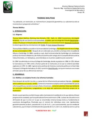 Alumna:Mamani CabreraEmelin
Docente:Mgr. José RamiroZapata Barrientos
Investigaciónde MercadosII
Grupo: 09
“LIBEREMOS BOLIVIA”
1
THOMAS MALTHUS
“La población, sin restricción, se incrementa en proporción geométrica. La subsistencia solo se
incrementa en proporción aritmética.”
Thomas Malthus
1.- INTRODUCCIÓN:
1.1. Orígenes
Thomas Robert Malthus (Dorking, Gran Bretaña, 1766 - Bath, id., 1834) Economista y demógrafo
británico. Hijode una familiarural acomodada, su padre,que era amigodel filósofo DavidHume y
estabainfluidoporel filósoforadical WilliamGodwinyel economistafrancés Nicolasde Condorcet,
lo educó siguiendo las orientaciones del Emilio, de Jean-Jacques Rousseau.1
ThomasRobertMalthusestudióenlaUniversidadde Cambridgey fueelegidotutorde JesusCollege,
de esa universidad en 1793. Después de ser ordenado cura, dividió su tiempo entre el pueblo de
Albury y Cambridge. En 1804, cuando se casó, dejó la Universidad de Cambridge y le nombraron
profesor de Historia Moderna y de Política Económica del colegio de la Compañía Británica de las
Indias Orientales, en Haileybury, convirtiéndose en el primer académico de economía.2
En 1784 fue admitidoenel JesusCollege de Cambridge,donde se graduó en 1788. En 1791 obtuvo
la licenciatura y en 1793 entró a formar parte de la institución,en la cual se ordenó sacerdote
anglicano en 1797. En 1805 ingresó como profesor de historia y economía política en el East India
Company'sCollegede Haileybury.En1811 conocióa DavidRicardo,conquienmantuvounasincera
amistad a pesar de sus diferencias teóricas.1
2.- DESARROLLO:
2.1.-Malthus: un escéptico frente a las reformas ilustradas:
Poco después de escribir La crisis, y a pesar de las influenciasde pensadores liberales, su postura
ante la pobrezaysus causas, cambió.Comenzóamostrarse escépticoante laposibilidadde que las
reformaspolíticasy socialestuviesenefecto.Al contrario, comenzóaplantearideasque bebíande
las corrientes utilitaristas y pragmáticas, y se alejó del optimismo reformista propio de la
Ilustración.3
Desde esa perspectiva escribió Ensayo sobre el principio de la población en lo que afecta al futuro
progreso de la sociedad, que fue publicadode formaanónimaen 1798. La base de esta obra era la
afirmación de que la crisis en la que se encontraba inmersa Europa tenía su fundamento en
cuestiones demográficas. Planteaba que el número de individuos crece más rápidamente,
geométricamente (esdecir, pasando de 2 a 4, de 4 a 8… y así sucesivamente), que los mediosde
subsistencia, que lo hacen aritméticamente (pasando de 2 a 4, de 4 a 6, etcétera) con lo cual las
 