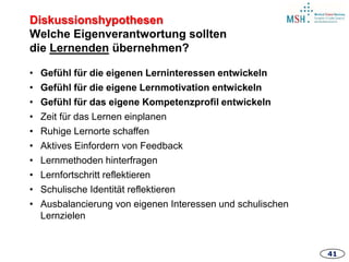4141
• Gefühl für die eigenen Lerninteressen entwickeln
• Gefühl für die eigene Lernmotivation entwickeln
• Gefühl für das eigene Kompetenzprofil entwickeln
• Zeit für das Lernen einplanen
• Ruhige Lernorte schaffen
• Aktives Einfordern von Feedback
• Lernmethoden hinterfragen
• Lernfortschritt reflektieren
• Schulische Identität reflektieren
• Ausbalancierung von eigenen Interessen und schulischen
Lernzielen
Diskussionshypothesen
Welche Eigenverantwortung sollten
die Lernenden übernehmen?
 