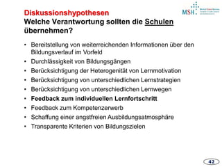 4242
• Bereitstellung von weiterreichenden Informationen über den
Bildungsverlauf im Vorfeld
• Durchlässigkeit von Bildungsgängen
• Berücksichtigung der Heterogenität von Lernmotivation
• Berücksichtigung von unterschiedlichen Lernstrategien
• Berücksichtigung von unterschiedlichen Lernwegen
• Feedback zum individuellen Lernfortschritt
• Feedback zum Kompetenzerwerb
• Schaffung einer angstfreien Ausbildungsatmosphäre
• Transparente Kriterien von Bildungszielen
Diskussionshypothesen
Welche Verantwortung sollten die Schulen
übernehmen?
 