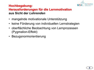 66
• mangelnde motivationale Unterstützung
• keine Förderung von individuellen Lernstrategien
• oberflächliche Beobachtung von Lernprozessen
(Pygmalion-Effekt)
• Bezugsnormorientierung
Hochbegabung:
Herausforderungen für die Lernmotivation
aus Sicht der Lehrenden
6
 