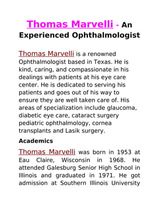 Thomas Marvelli - An
Experienced Ophthalmologist
Thomas Marvelli is a renowned
Ophthalmologist based in Texas. He is
kind, caring, and compassionate in his
dealings with patients at his eye care
center. He is dedicated to serving his
patients and goes out of his way to
ensure they are well taken care of. His
areas of specialization include glaucoma,
diabetic eye care, cataract surgery
pediatric ophthalmology, cornea
transplants and Lasik surgery.
Academics
Thomas Marvelli was born in 1953 at
Eau Claire, Wisconsin in 1968. He
attended Galesburg Senior High School in
Illinois and graduated in 1971. He got
admission at Southern Illinois University
 