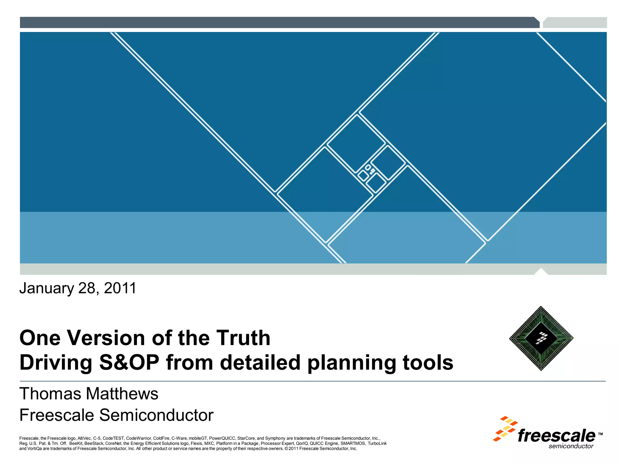 TM
Freescale, the Freescale logo, AltiVec, C-5, CodeTEST, CodeWarrior, ColdFire, C-Ware, mobileGT, PowerQUICC, StarCore, and Symphony are trademarks of Freescale Semiconductor, Inc.,
Reg. U.S. Pat. & Tm. Off. BeeKit, BeeStack, CoreNet, the Energy Efficient Solutions logo, Flexis, MXC, Platform in a Package, Processor Expert, QorIQ, QUICC Engine, SMARTMOS, TurboLink
and VortiQa are trademarks of Freescale Semiconductor, Inc. All other product or service names are the property of their respective owners. © 2011 Freescale Semiconductor, Inc.
One Version of the Truth
Driving S&OP from detailed planning tools
January 28, 2011
Thomas Matthews
Freescale Semiconductor
 
