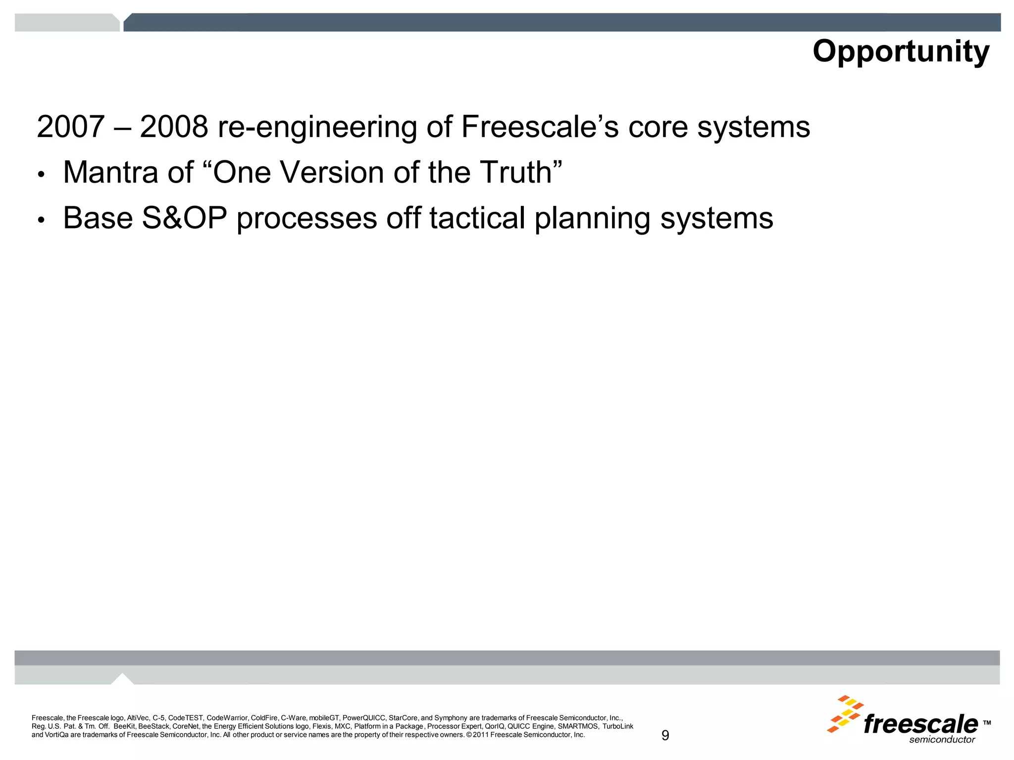 TM
Freescale, the Freescale logo, AltiVec, C-5, CodeTEST, CodeWarrior, ColdFire, C-Ware, mobileGT, PowerQUICC, StarCore, and Symphony are trademarks of Freescale Semiconductor, Inc.,
Reg. U.S. Pat. & Tm. Off. BeeKit, BeeStack, CoreNet, the Energy Efficient Solutions logo, Flexis, MXC, Platform in a Package, Processor Expert, QorIQ, QUICC Engine, SMARTMOS, TurboLink
and VortiQa are trademarks of Freescale Semiconductor, Inc. All other product or service names are the property of their respective owners. © 2011 Freescale Semiconductor, Inc. 9
Opportunity
2007 – 2008 re-engineering of Freescale’s core systems
• Mantra of “One Version of the Truth”
• Base S&OP processes off tactical planning systems
 