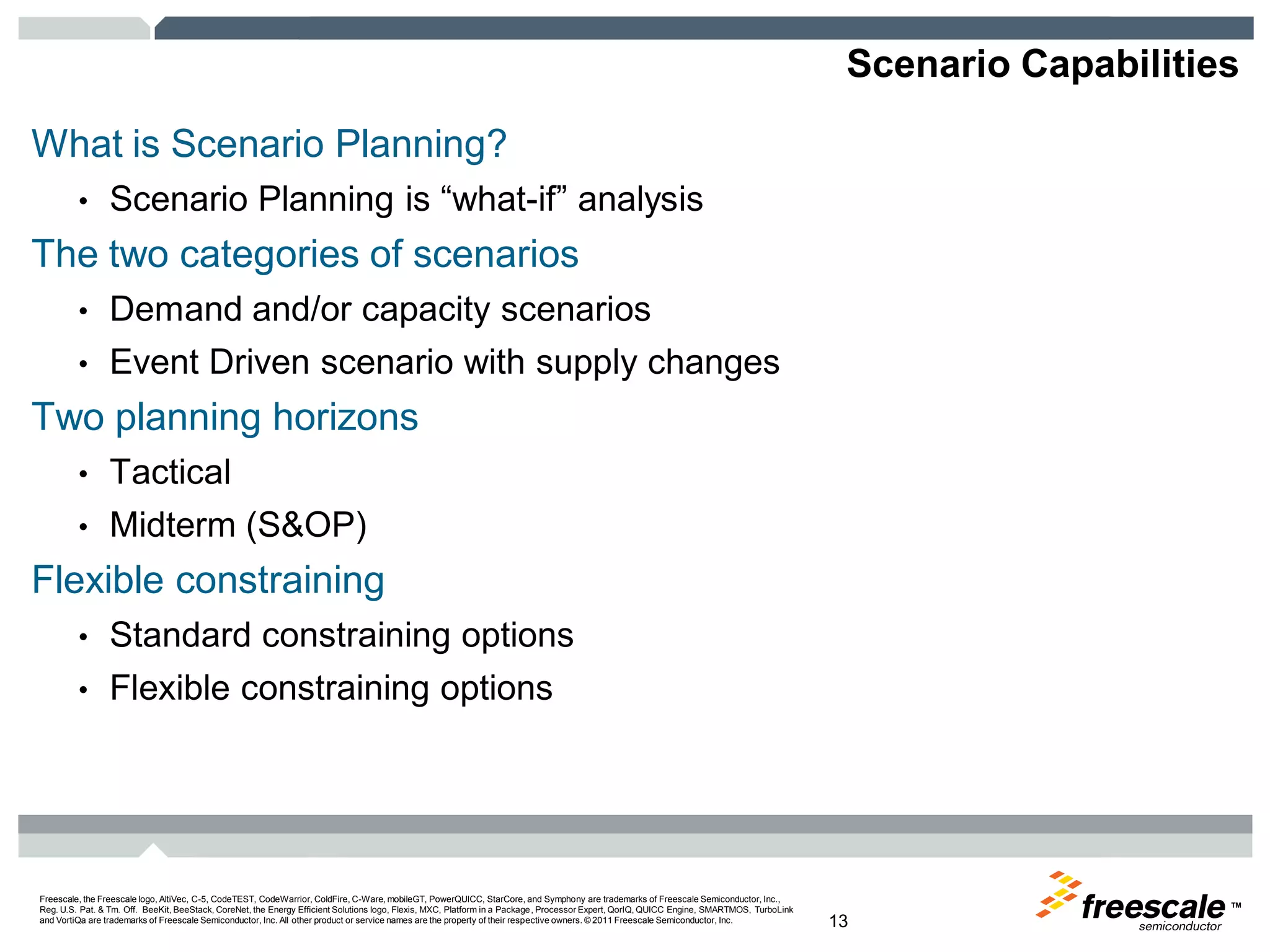 TM
Freescale, the Freescale logo, AltiVec, C-5, CodeTEST, CodeWarrior, ColdFire, C-Ware, mobileGT, PowerQUICC, StarCore, and Symphony are trademarks of Freescale Semiconductor, Inc.,
Reg. U.S. Pat. & Tm. Off. BeeKit, BeeStack, CoreNet, the Energy Efficient Solutions logo, Flexis, MXC, Platform in a Package, Processor Expert, QorIQ, QUICC Engine, SMARTMOS, TurboLink
and VortiQa are trademarks of Freescale Semiconductor, Inc. All other product or service names are the property of their respective owners. © 2011 Freescale Semiconductor, Inc. 13
Scenario Capabilities
What is Scenario Planning?
• Scenario Planning is “what-if” analysis
The two categories of scenarios
• Demand and/or capacity scenarios
• Event Driven scenario with supply changes
Two planning horizons
• Tactical
• Midterm (S&OP)
Flexible constraining
• Standard constraining options
• Flexible constraining options
 