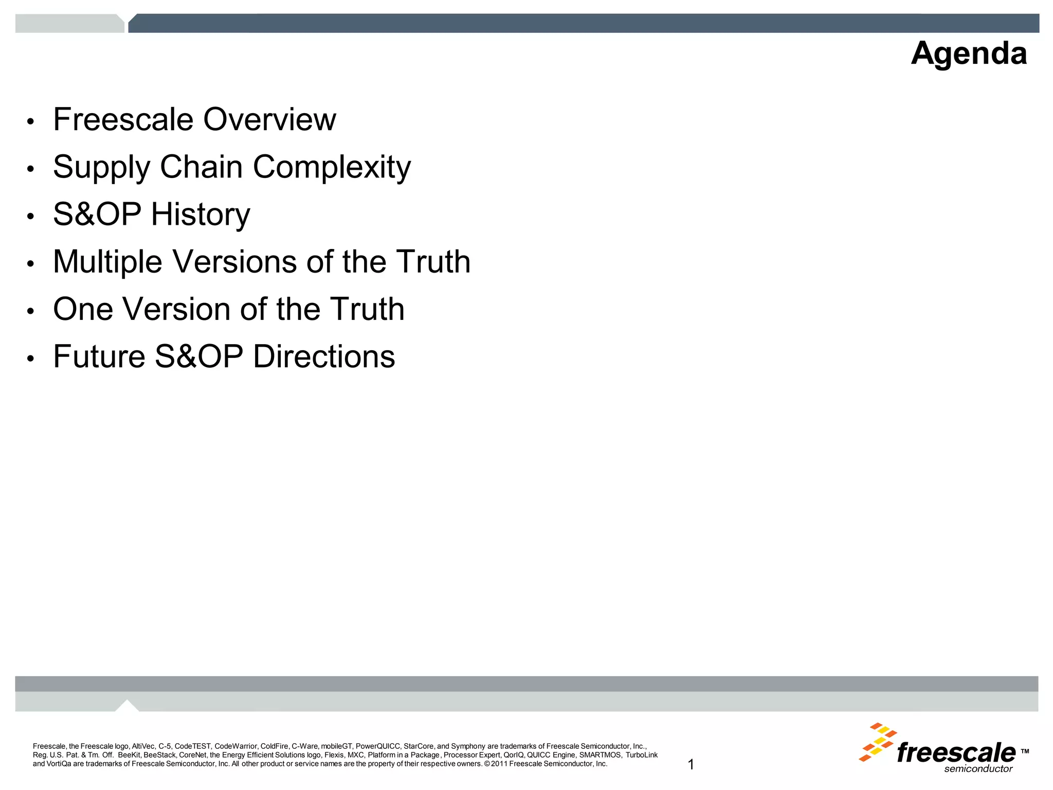 TM
Freescale, the Freescale logo, AltiVec, C-5, CodeTEST, CodeWarrior, ColdFire, C-Ware, mobileGT, PowerQUICC, StarCore, and Symphony are trademarks of Freescale Semiconductor, Inc.,
Reg. U.S. Pat. & Tm. Off. BeeKit, BeeStack, CoreNet, the Energy Efficient Solutions logo, Flexis, MXC, Platform in a Package, Processor Expert, QorIQ, QUICC Engine, SMARTMOS, TurboLink
and VortiQa are trademarks of Freescale Semiconductor, Inc. All other product or service names are the property of their respective owners. © 2011 Freescale Semiconductor, Inc. 1
Agenda
• Freescale Overview
• Supply Chain Complexity
• S&OP History
• Multiple Versions of the Truth
• One Version of the Truth
• Future S&OP Directions
 