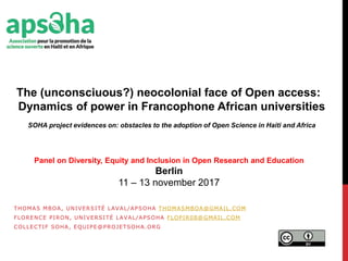 THOMAS MBOA, UNIVERSITÉ LAVAL/APSOHA THOMASMBOA@GMAIL.COM
FLORENCE PIRON, UNIVERSITÉ LAVAL/APSOHA FLOPIR08@GMAIL.COM
COLLECTIF SOHA, EQUIPE@PROJETSOHA.ORG
The (unconsciuous?) neocolonial face of Open access:
Dynamics of power in Francophone African universities
SOHA project evidences on: obstacles to the adoption of Open Science in Haiti and Africa
Panel on Diversity, Equity and Inclusion in Open Research and Education
Berlin
11 – 13 november 2017
 