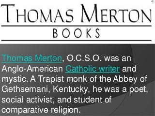 Thomas Merton, O.C.S.O. was an
Anglo-American Catholic writer and
mystic. A Trapist monk of the Abbey of
Gethsemani, Kentucky, he was a poet,
social activist, and student of
comparative religion.
 