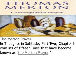The Merton Prayer
In Thoughts in Solitude, Part Two, Chapter II
consists of fifteen lines that have become
known as "the Merton Prayer."
 