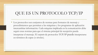 QUE ES UN PROTOCOLO TCP/IP
• Los protocolos son conjuntos de normas para formatos de mensaje y
procedimientos que permiten a las máquinas y los programas de aplicación
intercambiar información. Cada máquina implicada en la comunicación debe
seguir estas normas para que el sistema principal de recepción pueda
interpretar el mensaje. El conjunto de protocolos TCP/IP puede interpretarse
en términos de capas (o niveles).
 