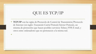 QUE ES TCP/IP
• TCP/IP son las siglas de Protocolo de Control de Transmisión/Protocolo
de Internet (en inglés Transmisión Control Protocolo/Internet Protocola), un
sistema de protocolos que hacen posibles servicios Telnet, FTP, E-mail, y
otros entre ordenadores que no pertenecen a la misma red.
•
 