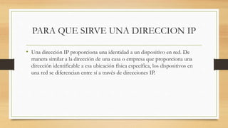 PARA QUE SIRVE UNA DIRECCION IP
• Una dirección IP proporciona una identidad a un dispositivo en red. De
manera similar a la dirección de una casa o empresa que proporciona una
dirección identificable a esa ubicación física específica, los dispositivos en
una red se diferencian entre sí a través de direcciones IP.
 
