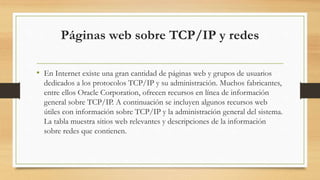 Páginas web sobre TCP/IP y redes
• En Internet existe una gran cantidad de páginas web y grupos de usuarios
dedicados a los protocolos TCP/IP y su administración. Muchos fabricantes,
entre ellos Oracle Corporation, ofrecen recursos en línea de información
general sobre TCP/IP. A continuación se incluyen algunos recursos web
útiles con información sobre TCP/IP y la administración general del sistema.
La tabla muestra sitios web relevantes y descripciones de la información
sobre redes que contienen.
 