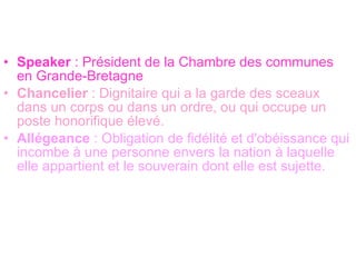 Speaker  : Président de la Chambre des communes en Grande-Bretagne Chancelier  : Dignitaire qui a la garde des sceaux dans un corps ou dans un ordre, ou qui occupe un poste honorifique élevé.  Allégeance  : Obligation de fidélité et d'obéissance qui incombe à une personne envers la nation à laquelle elle appartient et le souverain dont elle est sujette.  