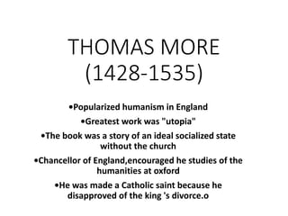 THOMAS MORE
(1428-1535)
•Popularized humanism in England
•Greatest work was "utopia"
•The book was a story of an ideal socialized state
without the church
•Chancellor of England,encouraged he studies of the
humanities at oxford
•He was made a Catholic saint because he
disapproved of the king 's divorce.o
 
