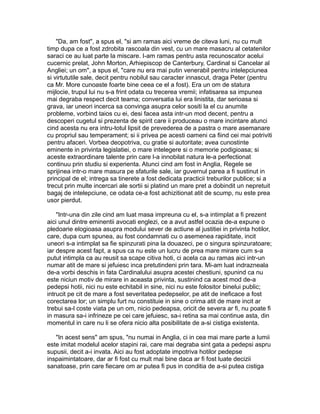"Da, am fost", a spus el, "si am ramas aici vreme de citeva luni, nu cu mult
timp dupa ce a fost zdrobita rascoala din vest, cu un mare masacru al cetatenilor
saraci ce au luat parte la miscare. I-am ramas pentru asta recunoscator acelui
cucernic prelat, John Morton, Arhiepiscop de Canterbury, Cardinal si Cancelar al
Angliei; un om", a spus el, "care nu era mai putin venerabil pentru intelepciunea
si virtututile sale, decit pentru nobilul sau caracter innascut, draga Peter (pentru
ca Mr. More cunoaste foarte bine ceea ce el a fost). Era un om de statura
mijlocie, trupul lui nu s-a frint odata cu trecerea vremii; infatisarea sa impunea
mai degraba respect decit teama; conversatia lui era linistita, dar serioasa si
grava, iar uneori incerca sa convinga asupra celor sositi la el cu anumite
probleme, vorbind taios cu ei, desi facea asta intr-un mod decent, pentru a
descoperi cugetul si prezenta de spirit care ii produceau o mare incintare atunci
cind acesta nu era intru-totul lipsit de prevederea de a pastra o mare asemanare
cu propriul sau temperament; si ii privea pe acesti oameni ca fiind cei mai potriviti
pentru afaceri. Vorbea deopotriva, cu gratie si autoritate; avea cunostinte
eminente in privinta legislatiei, o mare intelegere si o memorie podigioasa; si
aceste extraordinare talente prin care l-a innobilat natura le-a perfectionat
continuu prin studiu si experienta. Atunci cind am fost in Anglia, Regele se
sprijinea intr-o mare masura pe sfaturile sale, iar guvernul parea a fi sustinut in
principal de el; intrega sa tinerete a fost dedicata practicii treburilor publice; si a
trecut prin multe incercari ale sortii si platind un mare pret a dobindit un nepretuit
bagaj de intelepciune, ce odata ce-a fost achizitionat atit de scump, nu este prea
usor pierdut.
"Intr-una din zile cind am luat masa impreuna cu el, s-a intimplat a fi prezent
aici unul dintre eminentii avocati englezi, ce a avut astfel ocazia de-a expune o
pledoarie elogioasa asupra modului sever de actiune al justitiei in privinta hotilor,
care, dupa cum spunea, au fost condamnati cu o asemenea rapiditate, incit
uneori s-a intimplat sa fie spinzurati pina la douazeci, pe o singura spinzuratoare;
iar despre acest fapt, a spus ca nu este un lucru de prea mare mirare cum s-a
putut intimpla ca au reusit sa scape citiva hoti, ci acela ca au ramas aici intr-un
numar atit de mare si jefuiesc inca pretutindeni prin tara. Mi-am luat indrazneala
de-a vorbi deschis in fata Cardinalului asupra acestei chestiuni, spunind ca nu
este niciun motiv de mirare in aceasta privinta, sustinind ca acest mod de-a
pedepsi hotii, nici nu este echitabil in sine, nici nu este folositor binelui public;
intrucit pe cit de mare a fost severitatea pedepselor, pe atit de ineficace a fost
corectarea lor; un simplu furt nu constituie in sine o crima atit de mare incit ar
trebui sa-l coste viata pe un om, nicio pedeapsa, oricit de severa ar fi, nu poate fi
in masura sa-i infrineze pe cei care jefuiesc, sa-i retina sa mai continue asta, din
momentul in care nu li se ofera nicio alta posibilitate de a-si cistiga existenta.
"In acest sens" am spus, "nu numai in Anglia, ci in cea mai mare parte a lumii
este imitat modelul acelor stapini rai, care mai degraba sint gata a pedepsi aspru
supusii, decit a-i invata. Aici au fost adoptate impotriva hotilor pedepse
inspaimintatoare, dar ar fi fost cu mult mai bine daca ar fi fost luate decizii
sanatoase, prin care fiecare om ar putea fi pus in conditia de a-si putea cistiga

 