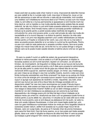 insasi acel stat va putea cade chiar maine in ruina, impovarat de datoriile imense
pe care ceilalti le fac in numele celor multi, insa doar in folosul lor, duce un trai
atit de saracacios si este silit sa infrunte o viata atit de mizerabila, incit conditia
unui dobitoc va fi intotdeauna mai buna decit a lui? Pentru ca asa cum nici macar
vitele nu sint silite la o munca permanenta si apasatoare si sint hranite mult mai
bine decit ei, sint si ingrijite cu mai multa atentie decit este aratata fata de acesti
nefericiti. Iar ele nici macar nu pot simti toata aceasta nefericire ce apasa asupra
lor cu atita indirjire, fiind minata mereu catre ei corvoada poverilor nesfirsite ce
trebuie sa le poarte pentru a potoli acesta setea nesfirsita de bogatie a
cirmuitorilor lor, pina cind povara anilor, a unei vieti private de cele mai multe din
necesitatile ei si a muncii depuse ii va dobori la pamint, lasindu-i la mila celor
dintai, care ii vor privi mai degraba asemeni unor unelte nefolositoare ce trebuie
trimise pentru a fi topite si vindute la fier vechi, sau unei vite ce nu mai este in
stare sa poarte povara datoriilor ei si va trebui in curind sa fie sacrificata. Pentru
ca asa cum viata lor este petrecuta in aceasta conditie mizera, fara sa-si poata
cistiga nici macar traiul zilei de azi, tot la fel nici nu vor putea stringe o singura
letcaie care sa le poata incalzi oasele obosite si batrine atunci cind se vor gasi la
Sfirsit.
Si oare nu poate fi numit un astfel de sistem de guvernamint deopotriva
nedrept si nerecunoscator, cind se arata in a fi atit de generos si risipitor in
favoarea acelora ce sint numiti bancheri, bijutieri ori cirmuitori, ce sint atit de
trindavi, de incompetenti, de lingusitori si inteleg doar sa se bucure de bunurile
produse de ceilalti, parca tocmai pentru a le fi date spre proasta lor administrare,
iar pe de alta parte nu arata niciun fel de grije sau interes fata de cei mai
nenorociti dintre supusii lor, asemeni acestui plugar, ori miner, sau mestesugar,
pe care ii lasa sa se stinga in cea mai cumplita mizerie, ducind o viata sub orice
limita inchipuita subzistentei unei fiinte omenesti? Iar dupa ce au extras din fiinta
lui orice urma de energie prin corvoada tuturor acestor munci obstesti la care il
supun si ajunge sub apasarea de neclintit a virstei, neputintei, sau bolii, orice
servicii sau bunuri pe care el le-a facut fata de intreaga societate sint cu
desavirsire uitate? Iar cea mai mare recompensa ce-i poate fi facuta dupa o
astfel de viata, este aceea ca-l lasa sa se stinga uitat de toti semenii sai in cea
mai neagra si desavirsita mizerie? Astfel ca cei ce detin intreaga putere in
mainile lor vor dori intotdeauna sa plateasca pe cei carora le-au luat totul,
deposedindu-i de intreaga avere prin tot felul de legi si biruri intelepte ce le
aseaza mereu pe umerii lor, straduindu-se doar cum sa gaseasca acele forme si
motive pentru a pune altele noi, aducindu-i in situatia sa se vada siliti sa-si vinda
forta de munca pentru care ei sint dispusi sa plateasca tot mai putin, iar asta nu
doar prin acele mijloace frauduloase, ci chiar prin insasi legile acelei tari, prin
care vor gasi intotdeauna numeroase motive sa vinda pe nimic bogatiile solului si
subsolului acelei natiuni, astfel incit aceasta sa nu poata trage niciun fel de
foloase, care vor curge toate, de parca ar fi manate chiar de pronia Cereasca
spre sacul lor fara fund. Caci de buna seama, ce ar mai putea opri toata aceasta
gloata, daca s-ar vede in situatia sa dispuna de atita timp liber in care sa poata
sa inceapa a gindi singura? Din vreme ce exista aici numerosi oameni chiar

 