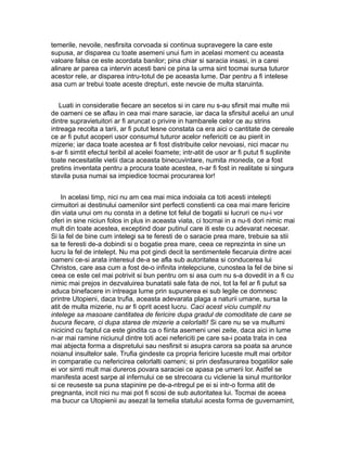 temerile, nevoile, nesfirsita corvoada si continua supravegere la care este
supusa, ar disparea cu toate asemeni unui fum in acelasi moment cu aceasta
valoare falsa ce este acordata banilor; pina chiar si saracia insasi, in a carei
alinare ar parea ca intervin acesti bani ce pina la urma sint tocmai sursa tuturor
acestor rele, ar disparea intru-totul de pe aceasta lume. Dar pentru a fi intelese
asa cum ar trebui toate aceste drepturi, este nevoie de multa staruinta.
Luati in consideratie fiecare an secetos si in care nu s-au sfirsit mai multe mii
de oameni ce se aflau in cea mai mare saracie, iar daca la sfirsitul acelui an unul
dintre supravietuitori ar fi aruncat o privire in hambarele celor ce au strins
intreaga recolta a tarii, ar fi putut lesne constata ca era aici o cantitate de cereale
ce ar fi putut acoperi usor consumul tuturor acelor nefericiti ce au pierit in
mizerie; iar daca toate acestea ar fi fost distribuite celor nevoiasi, nici macar nu
s-ar fi simtit efectul teribil al acelei foamete; intr-atit de usor ar fi putut fi suplinite
toate necesitatile vietii daca aceasta binecuvintare, numita moneda, ce a fost
pretins inventata pentru a procura toate acestea, n-ar fi fost in realitate si singura
stavila pusa numai sa impiedice tocmai procurarea lor!
In acelasi timp, nici nu am cea mai mica indoiala ca toti acesti intelepti
cirmuitori ai destinului oamenilor sint perfecti constienti ca cea mai mare fericire
din viata unui om nu consta in a detine tot felul de bogatii si lucruri ce nu-i vor
oferi in sine niciun folos in plus in aceasta viata, ci tocmai in a nu-ti dori nimic mai
mult din toate acestea, exceptind doar putinul care iti este cu adevarat necesar.
Si la fel de bine cum intelegi sa te feresti de o saracie prea mare, trebuie sa stii
sa te feresti de-a dobindi si o bogatie prea mare, ceea ce reprezinta in sine un
lucru la fel de intelept. Nu ma pot gindi decit la sentimentele fiecaruia dintre acei
oameni ce-si arata interesul de-a se afla sub autoritatea si conducerea lui
Christos, care asa cum a fost de-o infinita intelepciune, cunostea la fel de bine si
ceea ce este cel mai potrivit si bun pentru om si asa cum nu s-a dovedit in a fi cu
nimic mai prejos in dezvaluirea bunatatii sale fata de noi, tot la fel ar fi putut sa
aduca binefacere in intreaga lume prin supunerea ei sub legile ce domnesc
printre Utopieni, daca trufia, aceasta adevarata plaga a naturii umane, sursa la
atit de multa mizerie, nu ar fi oprit acest lucru. Caci acest viciu cumplit nu
intelege sa masoare cantitatea de fericire dupa gradul de comoditate de care se
bucura fiecare, ci dupa starea de mizerie a celorlalti! Si care nu se va multumi
nicicind cu faptul ca este gindita ca o fiinta asemeni unei zeite, daca aici in lume
n-ar mai ramine niciunul dintre toti acei nefericiti pe care sa-i poata trata in cea
mai abjecta forma a dispretului sau nesfirsit si asupra carora sa poata sa arunce
noianul insultelor sale. Trufia gindeste ca propria fericire luceste mult mai orbitor
in comparatie cu nefericirea celorlalti oameni; si prin desfasurarea bogatiilor sale
ei vor simti mult mai dureros povara saraciei ce apasa pe umerii lor. Astfel se
manifesta acest sarpe al infernului ce se strecoara cu viclenie la sinul muritorilor
si ce reuseste sa puna stapinire pe de-a-ntregul pe ei si intr-o forma atit de
pregnanta, incit nici nu mai pot fi scosi de sub autoritatea lui. Tocmai de aceea
ma bucur ca Utopienii au asezat la temelia statului acesta forma de guvernamint,

 