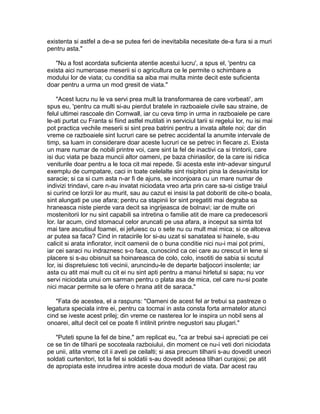 existenta si astfel a de-a se putea feri de inevitabila necesitate de-a fura si a muri
pentru asta."
"Nu a fost acordata suficienta atentie acestui lucru', a spus el, 'pentru ca
exista aici numeroase meserii si o agricultura ce le permite o schimbare a
modului lor de viata; cu conditia sa aiba mai multa minte decit este suficienta
doar pentru a urma un mod gresit de viata."
"Acest lucru nu le va servi prea mult la transformarea de care vorbeati', am
spus eu, 'pentru ca multi si-au pierdut bratele in razboaiele civile sau straine, de
felul ultimei rascoale din Cornwall, iar cu ceva timp in urma in razboaiele pe care
le-ati purtat cu Franta si fiind astfel mutilati in serviciul tarii si regelui lor, nu isi mai
pot practica vechile meserii si sint prea batrini pentru a invata altele noi; dar din
vreme ce razboaiele sint lucruri care se petrec accidental la anumite intervale de
timp, sa luam in considerare doar aceste lucruri ce se petrec in fiecare zi. Exista
un mare numar de nobili printre voi, care sint la fel de inactivi ca si trintorii, care
isi duc viata pe baza muncii altor oameni, pe baza chiriasilor, de la care isi ridica
veniturile doar pentru a le toca cit mai repede. Si acesta este intr-adevar singurul
exemplu de cumpatare, caci in toate celelalte sint risipitori pina la desavirsita lor
saracie; si ca si cum asta n-ar fi de ajuns, se inconjoara cu un mare numar de
indivizi trindavi, care n-au invatat niciodata vreo arta prin care sa-si cistige traiul
si curind ce lorzii lor au murit, sau au cazut ei insisi la pat doboriti de cite-o boala,
sint alungati pe use afara; pentru ca stapinii lor sint pregatiti mai degraba sa
hraneasca niste pierde vara decit sa ingrijeasca de bolnavi; iar de multe ori
mostenitorii lor nu sint capabili sa intretina o familie atit de mare ca predecesorii
lor. Iar acum, cind stomacul celor aruncati pe usa afara, a inceput sa simta tot
mai tare ascutisul foamei, ei jefuiesc cu o sete nu cu mult mai mica; si ce altceva
ar putea sa faca? Cind in ratacirile lor si-au uzat si sanatatea si hainele, s-au
calicit si arata infiorator, incit oamenii de o buna conditie nici nu-i mai pot primi,
iar cei saraci nu indraznesc s-o faca, cunoscind ca cei care au crescut in lene si
placere si s-au obisnuit sa hoinareasca de colo, colo, insotiti de sabia si scutul
lor, isi dispretuiesc toti vecinii, aruncindu-le de departe batjocori insolente; iar
asta cu atit mai mult cu cit ei nu sint apti pentru a manui hirletul si sapa; nu vor
servi niciodata unui om sarman pentru o plata asa de mica, cel care nu-si poate
nici macar permite sa le ofere o hrana atit de saraca."
"Fata de acestea, el a raspuns: "Oameni de acest fel ar trebui sa pastreze o
legatura speciala intre ei, pentru ca tocmai in asta consta forta armatelor atunci
cind se iveste acest prilej; din vreme ce nasterea lor le inspira un nobil sens al
onoarei, altul decit cel ce poate fi intilnit printre negustori sau plugari."
"Puteti spune la fel de bine," am replicat eu, "ca ar trebui sa-i apreciati pe cei
ce se tin de tilharii pe socoteala razboiului, din moment ce nu-i veti dori niciodata
pe unii, atita vreme cit ii aveti pe ceilalti; si asa precum tilharii s-au dovedit uneori
soldati curtenitori, tot la fel si soldatii s-au dovedit adesea tilhari curajosi; pe atit
de apropiata este inrudirea intre aceste doua moduri de viata. Dar acest rau

 