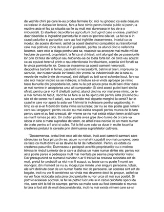 de vechile chirii pe care le-au produs fermele lor, nici nu gindesc ca este deajuns
ca traiesc in dulcea lor lenevie, fara a face nimic pentru binele public si pentru a
rezolva asta ei fac ca situatia sa fie cu mult mai dureroasa in loc de-a o
imbunatati. Ei stavilesc dezvoltarea agriculturii distrugind case si orase, pastrind
doar bisericile si ingradind paminturile in care isi pot tine oile lor. La fel ca si in
cazul padurilor si parcurilor, care au fost inghitite deasemenea, incetul cu cu
incetul, de aceste domenii, astfel ca acesti destoinici compatrioti au transformat
cele mai potrivite zone de locuit in pustietati, pentru ca atunci cind o nefericita
lacomie, care este o plaga pentru tara sa, reuseste sa anexeze mai multe mii de
hectare de pamint, proprietarii, la fel ca si chiriasii, sint alungati de pe posesiunile
lor prin tot felul de tertipuri sau folosindu-se de toata forta lor, ori cind i-au acuzat
ca au epuizat terenul printr-o rau-intentionata intrebuintare, acestia sint fortati sa
le vinda paminturile lor. Ceea ce inseamna ca acesti oameni nenorociti,
deopotriva barbati si femei, casatoriti si necasatoriti, batrini si tineri, impreuna cu
saracile, dar numeroasele lor familii (din vreme ce indeletnicirile de la tara au
nevoie de multe brate de munca), sint obligati cu totii sa-si schimbe locul, fara sa
stie nici macar incotro sa se indrepte; si trebuie sa-si vinda aproape pe nimic
toate bunurile din gospodaria lor, care nu le pot aduce prea multi bani chiar daca
ar mai ramine in asteptarea unui alt cumparator. Si cind acesti putini bani sint la
sfirsit, pentru ca ei vor fi cheltuiti curind, atunci cind nu vor mai avea nimic, ce lea mai ramas de facut, decit fie sa fure si sa fie spinzurati pentru asta (Dumnezeu
stie cit de corect va fi asta!), sau sa umble mai departe mergind la cersit? Iar in
cazul in care vor apela la asta vor fi trimisi la inchisoare pentru vagabondaj; in
timp ce ei si-ar fi dorit din toata inima sa lucreze; dar nu se mai poate gasi nimeni
care sa-i angajeze; pentru ca aici nu mai exista ocupatii pentru munca de la tara
pentru care ei au fost crescuti, din vreme ce nu mai exista niciun teren arabil care
sa mai fi ramas pe aici. Un cioban poate avea grije de-o turma de oi care va
stoca in sine o mare suprafata de teren, ce altfel avea nevoie de un mare numar
de brate pentru a fi arat si cules. Tot la fel cum asta va duce in multe locuri la
cresterea pretului la cereale prin diminuarea suprafetelor cultivate.
"Deasemenea, pretul linei este atit de ridicat, incit acei oamenii sarmani care
obisnuiau sa faca pinza din ea, acum nu mai sint capabili s-o mai cumpere; ceea
ce face ca multi dintre ei sa devina la fel de nefolositori. Pentru ca odata cu
cresterea pasunilor, Dumnezeu a pedepsit avaritia proprietarilor cu o molima
trimisa in rindul turmelor de oi care a distrus un mare numar dintre ele; pentru noi
asta poate parea o pedeapsa mult mai meritata pe seama proprietarilor insisi.
Dar presupunind ca numarul ovinelor n-ar fi trebuit sa creasca niciodata atit de
mult, pretul lor probabil ca nici n-ar fi scazut; cu toate ca nu poate fi numit un
monopol, din moment ce nu au incaput pe miinile unei singure persoane, totusi,
ele sint detinute doar de un numar foarte mic de persoane, iar acestea sint atit de
bogate, incit nu vor fi constrinse sa vinda mai devreme decit isi propun, astfel ca
nu vor face niciodata asta pina cind preturile nu vor urca cit mai sus posibil. Si
potrivit aceleiasi socoteli, la fel se petrec lucrurile si in cazul celorlalte specii de
vite, care sint la fel de scumpe, pentru ca multe sate au fost demolate si munca
la tara a fost atit de mult desconsiderata, incit nu mai exista nimeni care sa-si

 