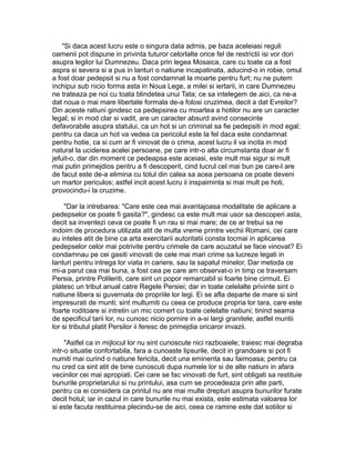 "Si daca acest lucru este o singura data admis, pe baza aceleiasi reguli
oamenii pot dispune in privinta tuturor celorlalte orice fel de restrictii isi vor dori
asupra legilor lui Dumnezeu. Daca prin legea Mosaica, care cu toate ca a fost
aspra si severa si a pus in lanturi o natiune incapatinata, aducind-o in robie, omul
a fost doar pedepsit si nu a fost condamnat la moarte pentru furt; nu ne putem
inchipui sub nicio forma asta in Noua Lege, a milei si iertarii, in care Dumnezeu
ne trateaza pe noi cu toata blindetea unui Tata; ce sa intelegem de aici, ca ne-a
dat noua o mai mare libertate formala de-a folosi cruzimea, decit a dat Evreilor?
Din aceste ratiuni gindesc ca pedepsirea cu moartea a hotilor nu are un caracter
legal; si in mod clar si vadit, are un caracter absurd avind consecinte
defavorabile asupra statului, ca un hot si un criminal sa fie pedepsiti in mod egal;
pentru ca daca un hot va vedea ca pericolul este la fel daca este condamnat
pentru hotie, ca si cum ar fi vinovat de o crima, acest lucru il va incita in mod
natural la uciderea acelei persoane, pe care intr-o alta circumstanta doar ar fi
jefuit-o, dar din moment ce pedeapsa este aceiasi, este mult mai sigur si mult
mai putin primejdios pentru a fi descoperit, cind lucrul cel mai bun pe care-l are
de facut este de-a elimina cu totul din calea sa acea persoana ce poate deveni
un martor periculos; astfel incit acest lucru ii inspaiminta si mai mult pe hoti,
provocindu-i la cruzime.
"Dar la intrebarea: "Care este cea mai avantajoasa modalitate de aplicare a
pedepselor ce poate fi gasita?", gindesc ca este mult mai usor sa descoperi asta,
decit sa inventezi ceva ce poate fi un rau si mai mare; de ce ar trebui sa ne
indoim de procedura utilizata atit de multa vreme printre vechii Romani, cei care
au inteles atit de bine ca arta exercitarii autoritatii consta tocmai in aplicarea
pedepselor celor mai potrivite pentru crimele de care acuzatul se face vinovat? Ei
condamnau pe cei gasiti vinovati de cele mai mari crime sa lucreze legati in
lanturi pentru intrega lor viata in cariere, sau la sapatul minelor. Dar metoda ce
mi-a parut cea mai buna, a fost cea pe care am observat-o in timp ce traversam
Persia, printre Polileriti, care sint un popor remarcabil si foarte bine cirmuit. Ei
platesc un tribut anual catre Regele Persiei; dar in toate celelalte privinte sint o
natiune libera si guvernata de propriile lor legi. Ei se afla departe de mare si sint
impresurati de munti; sint multumiti cu ceea ce produce propria lor tara, care este
foarte roditoare si intretin un mic comert cu toate celelalte natiuni; tinind seama
de specificul tarii lor, nu cunosc nicio pornire in a-si largi granitele; astfel muntii
lor si tributul platit Persilor ii feresc de primejdia oricaror invazii.
"Astfel ca in mijlocul lor nu sint cunoscute nici razboaiele; traiesc mai degraba
intr-o situatie confortabila, fara a cunoaste lipsurile, decit in grandoare si pot fi
numiti mai curind o natiune fericita, decit una eminenta sau faimoasa; pentru ca
nu cred ca sint atit de bine cunoscuti dupa numele lor si de alte natiuni in afara
vecinilor cei mai apropiati. Cei care se fac vinovati de furt, sint obligati sa restituie
bunurile proprietarului si nu printului, asa cum se procedeaza prin alte parti,
pentru ca ei considera ca printul nu are mai multe drepturi asupra bunurilor furate
decit hotul; iar in cazul in care bunurile nu mai exista, este estimata valoarea lor
si este facuta restituirea plecindu-se de aici, ceea ce ramine este dat sotiilor si

 