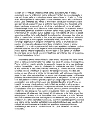 copiilor; iar cei vinovati sint condamnati pentru a sluji la munca in folosul
comunitatii; insa nu sint inchisi, nici nu sint pusi in lanturi, cu exceptia cazului in
care se intimpla sa fie anumite circumstante extraordinare in crimele lor. Pot in
acest fel merge liberi si nestingheriti oriunde isi doresc pentru a lucra in folosul
public. Daca sint lenesi sau intirzie la munca sint biciuiti; dar daca lucreaza din
greu sint folositi asa cum trebuie si sint bine tratati, fara sa li se faca nicio urma
de repros si doar un numar foarte mic dintre ei sint chemati pentru a fi inchisi
intotdeauna pe timpul noptii. Nu au de suferit alte tulburari decit aceasta munca
permanenta; pentru ca asa cum ei muncesc pentru folosul public, la fel de bine
sint intretinuti din stocul de bunuri publice ce au fost stabilite a fi strinse in acest
scop si care difera de la un loc la altul. In unele regiuni tot ceea ce li se ofera se
ridica la o contributie caritabila; si desi acest ajutor poate parea incert, inclinatia
spre compasiune a acestui popor e inca si mai mare, astfel incit ei le suplinesc
nevoile pe deplin; dar in alte parti sint rezervate pentru ei anumite venituri
publice; ori exista aici o taxa permanenta de impozitare, ridicata in scopul
intretinerii lor. In unele regiuni nu este folosita munca publica dar fiecare cetatean
particular care are nevoie sa angajeze muncitori merge la piata si-i angajaza
public, doar ca o fac la un pret ceva mai mic decit ar plati pentru un cetatean
liber; iar daca se vor dovedi lenesi in indeplinirea sarcinilor ce li se vor incredinta,
ii pot grabi slujindu-se de bici.
"In acest fel exista intotdeauna aici unele munci sau altele care sa fie facute
de ei; si pe linga intretinerea lor mai cistiga inca ceva din aceasta munca publica.
Poarta cu totii un vesmint specific de-o anumita culoare, iar parul este taiat ceva
mai sus de urechi iar o parte din lobul uneia din urechile lor este taiat. Prietenilor
le este permis sa le dea carne, bautura sau haine, cu conditia sa fie de culoarea
specifica pe care sint obligati s-o poarte, dar este pedepsita cu moartea, atit
pentru cel care ofera, cit si pentru cel care primeste, sa li se inmaneze anumite
sume de bani; si nu este stabilita o pedeapsa mai mica pentru orice om liber care
primeste o suma de bani de la ei, indiferent care ar fi explicatia pe care ar putea
sa o dea; este deasemenea prevazuta pedeapsa capitala pentru oricare din
acesti sclavi (asa sint numiti ei), care este descoperit purtind arme. Pentru cei
impartiti pe aceste criterii pe intreg teritoriul tarii, ce se disting printr-un semn
specific, este capital sa-l inlature, sa depaseasca limitele de teritoriu impuse, sau
sa vorbeasca cu un sclav apartinind unei alte jurisdictii; si orice incercare de
evadare nu este pedepsita mai putin decit evadarea insasi; este pedepsit cu
moartea orice alt sclav care este dovedit a fi complice cu el; iar daca un om liber
se angajaza in aceasta actiune de evadare, este condamnat la sclavie. Cei care
descopera astfel de tentative sint rasplatiti-- daca este om liber, in bani, iar daca
sint sclavi, li se ofera libertatea impreuna cu o amnistie acordata pentru vinovatia
ce o poarta pentru faptul ca au fost complici; astfel incit ei pot gasi ca este mult
mai potrivit sa-si ispaseasca vina decit sa regrete ca s-au angajat intr-un
asemenea proiect temerar cu sanse atit de mici de izbinda si sa persiste in
executia lui.

 