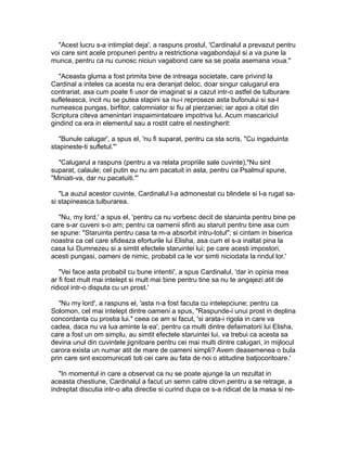 "Acest lucru s-a intimplat deja', a raspuns prostul, 'Cardinalul a prevazut pentru
voi care sint acele propuneri pentru a restrictiona vagabondajul si a va pune la
munca, pentru ca nu cunosc niciun vagabond care sa se poata asemana voua."
"Aceasta gluma a fost primita bine de intreaga societate, care privind la
Cardinal a inteles ca acesta nu era deranjat deloc, doar singur calugarul era
contrariat, asa cum poate fi usor de imaginat si a cazut intr-o astfel de tulburare
sufleteasca, incit nu se putea stapini sa nu-i reproseze asta bufonului si sa-l
numeasca pungas, birfitor, calomniator si fiu al pierzaniei; iar apoi a citat din
Scriptura citeva amenintari inspaimintatoare impotriva lui. Acum mascariciul
gindind ca era in elementul sau a rostit catre el nestingherit:
"Bunule calugar', a spus el, 'nu fi suparat, pentru ca sta scris, "Cu ingaduinta
stapineste-ti sufletul."'
"Calugarul a raspuns (pentru a va relata propriile sale cuvinte),"Nu sint
suparat, calaule; cel putin eu nu am pacatuit in asta, pentru ca Psalmul spune,
"Miniati-va, dar nu pacatuiti."'
"La auzul acestor cuvinte, Cardinalul l-a admonestat cu blindete si l-a rugat sasi stapineasca tulburarea.
"Nu, my lord,' a spus el, 'pentru ca nu vorbesc decit de staruinta pentru bine pe
care s-ar cuveni s-o am; pentru ca oamenii sfinti au staruit pentru bine asa cum
se spune: "Staruinta pentru casa ta m-a absorbit intru-totul"; si cintam in biserica
noastra ca cel care sfideaza eforturile lui Elisha, asa cum el s-a inaltat pina la
casa lui Dumnezeu si a simtit efectele staruintei lui; pe care acesti impostori,
acesti pungasi, oameni de nimic, probabil ca le vor simti niciodata la rindul lor.'
"Vei face asta probabil cu bune intentii', a spus Cardinalul, 'dar in opinia mea
ar fi fost mult mai intelept si mult mai bine pentru tine sa nu te angajezi atit de
ridicol intr-o disputa cu un prost.'
"Nu my lord', a raspuns el, 'asta n-a fost facuta cu intelepciune; pentru ca
Solomon, cel mai intelept dintre oameni a spus, "Raspunde-i unui prost in deplina
concordanta cu prostia lui." ceea ce am si facut, 'si arata-i rigola in care va
cadea, daca nu va lua aminte la ea', pentru ca multi dintre defaimatorii lui Elisha,
care a fost un om simplu, au simtit efectele staruintei lui, va trebui ca acesta sa
devina unul din cuvintele jignitoare pentru cei mai multi dintre calugari, in mijlocul
carora exista un numar atit de mare de oameni simpli? Avem deasemenea o bula
prin care sint excomunicati toti cei care au fata de noi o atitudine batjocoritoare.'
"In momentul in care a observat ca nu se poate ajunge la un rezultat in
aceasta chestiune, Cardinalul a facut un semn catre clovn pentru a se retrage, a
indreptat discutia intr-o alta directie si curind dupa ce s-a ridicat de la masa si ne-

 