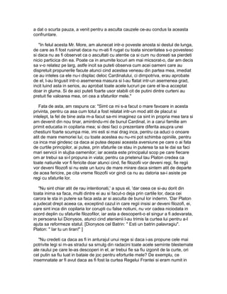 a dat o scurta pauza, a venit pentru a asculta cauzele ce-au condus la aceasta
confruntare.
"In felul acesta Mr. More, am alunecat intr-o poveste anosta si destul de lunga,
de care as fi fost rusinat daca nu m-ati fi rugat cu toata sinceritatea s-o povestesc
si daca nu as fi observat ca o ascultati cu atentie ca si cum nu doreati sa pierdeti
nicio particica din ea. Poate ca in anumite locuri am mai micsorat-o, dar am decis
sa v-o relatez pe larg, astfe incit sa puteti observa cum acei oameni care au
dispretuit propunerile facute atunci cind acestea veneau din partea mea, imediat
ce au inteles ca ele nu-i displac deloc Cardinalului, ci dimpotriva, erau aprobate
de el, l-au lingusit intr-o asemenea masura si l-au flatat intr-un asemenea grad,
incit luind asta in serios, au aprobat toate acele lucruri pe care el le-a acceptat
doar in gluma. Si de aici puteti foarte usor stabili cit de putini dintre curteni au
pretuit fie valoarea mea, ori cea a sfaturilor mele."
Fata de asta, am raspuns ca: "Simt ca mi s-a facut o mare favoare in acesta
privinta, pentru ca asa cum totul a fost relatat intr-un mod atit de placut si
intelept, la fel de bine asta m-a facut sa-mi imaginez ca sint in propria mea tara si
am devenit din nou tinar, amintindu-mi de bunul Cardinal, in a carui familie am
primit educatia in copilaria mea; si desi faci o prezentare diferita asupra unei
chestiuni foarte scumpa mie, imi esti si mai drag inca, pentru ca aduci o onoare
atit de mare memoriei lui; cu toate acestea eu nu-mi pot schimba opiniile, pentru
ca inca mai gindesc ca daca ai putea depasi aceasta aversiune pe care o ai fata
de curtile principilor, ai putea, prin sfaturile ce stau in puterea ta sa le dai sa faci
mari servicii in slujba oamenilor; iar acesta este principalul scop pe care fiecare
om ar trebui sa si-l propuna in viata; pentru ca prietenul tau Platon credea ca
toate natiunile vor fi fericite doar atunci cind, fie filozofii vor deveni regi, fie regii
vor deveni filozofi si nu este un lucru de mare mirare daca sintem atit de departe
de acea fericire, pe cita vreme filozofii vor gindi ca nu au datoria sa-i asiste pe
regi cu sfaturile lor.
"Nu sint chiar atit de rau intentionati,' a spus el, 'dar ceea ce si-au dorit din
toata inima sa faca, multi dintre ei au si facut-o deja prin cartile lor, daca cei
carora le sta in putere sa faca asta ar si asculta de bunul lor indemn. 'Dar Platon
a judecat drept aceea ca, exceptind cazul in care regii insisi ar deveni filozofi, ei,
care sint inca din copilaria lor corupti cu false notiuni, nu vor cadea niciodata in
acord deplin cu sfaturile filozofilor, iar asta a descoperit-o el singur a fi adevarata,
in persoana lui Dionysos, atunci cind atenienii l-au trimis la curtea lui pentru a-l
ajuta sa reformeze statul. [Dionysos cel Batrin: " Esti un batrin palavragiu".
Platon: " Iar tu un tiran!" ]
"Nu credeti ca daca as fi in anturajul unui rege si daca i-as propune cele mai
potrivite legi si m-as stradui sa smulg din radacini toate acele seminte blestemate
ale raului pe care le-as descoperi in el, ar trebui fie sa fiu izgonit de la curte, ori
cel putin sa fiu luat in bataie de joc pentru eforturile mele? De exemplu, ce
insemnatate ar fi avut daca as fi fost la curtea Regelui Frantei si eram numit in

 