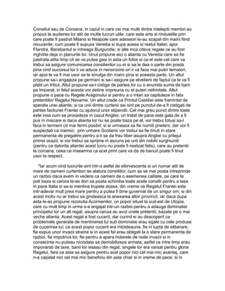 Consiliul sau de Coroana, in cazul in care cei mai multi dintre inteleptii membri au
propus la audierea lor atit de multe lucruri utile: care este arta si rinduielile prin
care poate fi pastrat Milano si Neapole care adeseori le-au scapat din maini fiind
recucerite; cum poate fi supusa Venetia si dupa aceea si restul Italiei; apoi
Flandra, Barabantul si intreaga Burgundie; si alte inca citeva regate ce au fost
inghitite deja in planurile lor. Unul propune aici o alianta cu Venetia care sa fie
pastrata atita timp cit se va putea gasi in asta un folos si ca el este cel care va
trebui sa asigure comunicarea consilierilor cu ei si sa le dea o parte din prada
pina cind succesul lor ii va aduce in nenorocire ori ii va face mai putin tematori,
iar apoi le va fi mai usor sa le smulga din maini pina si aceasta parte. Un altul
propune sa-i angajeze pe germani si sa-i asigure pe elvetieni de faptul ca le va fi
platit un tribut. Altul propune sa-l cistige de partea lor cu o anumita suma de bani
pe Imparat, in felul acesta vor detine impreuna cu el puteri nelimitate. Altul
propune o pace cu Regele Aragonului si pentru a o intari sa capituleze in fata
pretentiilor Regelui Navarrei. Un altul crede ca Printul Castiliei este framintat de
sperata unei aliante; si ca unii dintre curtenii sai sint pe punctul de-a fi cistigati de
partea factiunei Frantei cu ajutorul unor stipendii. Cel mai greu punct dintre toate
este insa cum sa procedeze in cazul Angliei; un tratat de pace este gata de a fi
pus in miscare si daca alianta lor nu se poate baza pe el, vor trebui totusi sa-l
faca in termeni cit mai fermi posibil; si ei urmeaza sa fie numiti prieteni, dar vor fi
suspectati ca inamici; prin urmare Scotienii vor trebui sa fie tinuti in stare
permanenta de pregatire pentru a li se da frau liber asupra Angliei cu prilejul
primei ocazii; si vor trebui sa sprijine in ascuns pe unii din nobilii surghiuniti
(pentru ca datorita aliantei acest lucru nu poate fi realizat fatis), care au pretentii
la coroana, ceea ce inseamna ca acel print care va da de banuit poate fi tinut
usor la respect.
"Iar acum cind lucrurile sint intr-o astfel de efervescenta si un numar atit de
mare de oameni curtenitori se alatura consiliilor, cum sa se mai poata intreprinde
un razboi daca avem in vedere ca oameni de o asemenea calitate, pe care te
poti baza si carora le-as dori sa poata schimba toate acele consilii pentru a lasa
in pace Italia si sa-si mentina trupele acasa, din vreme ce Regatul Frantei este
intr-adevar mult prea mare pentru a putea fi bine guvernat de un singur om; si din
acest motiv nu ar trebui sa gindeasca la anexarea altor provincii; iar daca dupa
asta le-as propune rezolutia Acornienilor, un popor situat la sud-est de Utopia,
care cu mult timp in urma s-a angajat intr-un razboi pentru a adauga dominatiei
principelui lor un alt regat, asupra caruia au avut unele pretentii, bazate pe o mai
veche alianta. Acest regat a fost cucerit, dar curind ei au descoperit ca
problemele generate de mentinerea lui sub dominatie erau egale cu cele produse
de cucerirea lui; ca acest popor cucerit era intotdeauna, fie in lupta de eliberare,
fie expus unor invazii straine si in acest fel erau obligati la o stare permanenta de
razboi, fie impotriva lor, fie pentru a apara hotarele de noile invazii si in
consecinta nu puteau niciodata sa demobilizeze armata; astfel ca intre timp erau
impovarati de taxe, banii lor ieseau din regat, singele lor era varsat pentru gloria
Regelui, fara ca asta sa asigure pentru acel popor nici cel mai mic avantaj, care
n-a capatat nici cel mai mic beneficiu din asta chiar si in vreme de pace; si in

 
