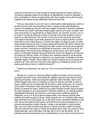 acest fel moravurile lor au fost corupte de lunga perioada de razboi, jafurile si
crimele se regaseau peste tot din belsug, iar legislatia lor a cazut in dizgratie, in
timp ce Regele lor, distras de grija pentru cele doua regate, era cu atit mai putin
capabil sa se aplece asupra interesului fiecaruia dintre ele.
"Cind au vazut asta si ca nu ar fi aici un sfirsit pentru toate acele rele, printr-un
acord comun al celor doua Consilii au facut o adresa umila catre Regele lor,
rugindu-l sa aleaga pe care din cele doua regate isi doreste in final sa-l pastreze,
din moment ce nu pot fi detinute ambele regate; pentru ca ei erau un popor mult
prea mare pentru a fi guvernati de un Rege divizat, din moment ce niciun om nu
ar putea fi incintat de ideea de-a avea un servitor care sa fie impartit in comun
intre el si o alta persoana. Prin urmare, bunul print a fost nevoit sa renunte la
noul regat in favoarea unuia dintre prietenii sai (care nu dupa mult timp a si fost
detronat) si sa se multumeasca cu vechiul sau regat. As aduga la asta, ca dupa
toate aceste incercari la care i-a supus starea permanenta de razboi, trebuie sa fi
urmat o mare dezordine si cheltuirea resurselor umane si a tezaurului acelei tari;
poate ca printr-o nenorocire au fost fortati sa renunte in cele din urma la tot, de
aceea parea mult mai de dorit ca Regele lor sa faca tot ce i-ar fi stat in puteri
pentru a imbunatati sistemul de guvernamint al vechiul sau Regat si sa-l faca pe
cit posibil de infloritor; astfel, ar fi trebuit sa-si iubeasca poporul si sa fie adorat
de ei; ar fi trebuit sa traiasca in mijlocul lor, sa-i guverneze cu blindete si sa lase
celelalte regate in liniste, intrucit statul ce a cazut in sarcina sa sa-l conduca era
suficient de mare, daca nu chiar prea mare pentru el. Intrebati-va sincer, ce ati
putea gindi daca ati auzi un astfel de discurs?"
"Trebuie sa marturisesc, am spus eu, 'ca nu m-am gindit foarte bine la acest
lucru."
"Dar de ce", a spus el, "daca poti alege si altfel de ministrii, cei prin al caror
principal mecanism si prin consultarile lor stabilesc arta prin care poate fi sporit
tezaurul principelui. Unde unul propune scaderea valorii monedei, atunci cind
debitul Regelui este mare si cresterea ei, daca se maresc veniturile ce intra la
tezaur, astfel incit sa se poata plati atit de mult cu doar foarte putin, iar cu foarte
putin poate fi incheiata o mare speculatie financiara; un altul face propuneri
pentru un pretext de razboi, astfel incit sa poata fi marite sumele impuse la plata
de catre populatie si ca o pace poate fi incheiata imediat ce s-a realizat aceasta
capodopera financiara; iar acest lucru sa fie facut sub o astfel de aparenta
religioasa, ca si cum ar lucra pentru binele public si sa-i faca sa atribuie asta
evlaviei principelui si grijii lui pentru vietile supusilor sai. Un al treilea ofera citeva
legi invechite ce au fost scoase din uz de multa vreme, nemaifiind folosite; si asa
cum ele au fost uitate de toti supusii, la fel de bine au si fost incalcate de ei; si
propune perceperea sumelor impuse, urmate si de penalitati in cazul acestor
legi, ca si cum asta ar putea sa le aduca o imensa comoara, astfel incit poate
trezi aici interesul de-a gasi un foarte bun pretext pentru asta, din vreme ce are o
dubla aparenta, cea a executarii unei legi, dar si ca un act de justitie. Un al
patrulea, propune interzicerea de la comercializare a unui mare numar de bunuri,

 