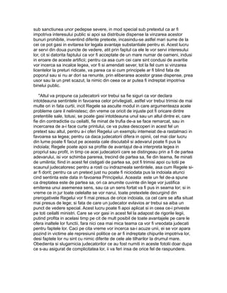 sub sanctiunea unor pedepse severe, in mod special sub pretextul ca ar fi
impotriva interesului public si apoi sa distribuie dispense la vinzarea acestor
bunuri prohibite, inventind diferite pretexte, incasindu-se astfel mari sume de la
cei ce pot gasi in evitarea lor legala avantaje substantiale pentru ei. Acest lucru
ar servi din doua puncte de vedere, atit prin faptul ca ele le vor servi interesului
lor, cit si datorita faptului ca vor fi acceptate de un mare numar de oameni, indusi
in eroare de aceste artificii; pentru ca asa cum cei care sint condusi de avaritie
vor incerca sa incalce legea, vor fi si amendati sever, tot la fel cum si vinzarea
licentelor la preturi ridicate, va parea ca si cum principele ar fi blind fata de
poporul sau si nu ar dori sa renunte, prin eliberarea acestor grase dispense, prea
usor sau la un pret scazut, la nimic din ceea ce ar putea fi indreptat impotriva
binelui public.
"Altul va propune ca judecatorii vor trebui sa fie siguri ca vor declara
intotdeauna sentintele in favoarea celor privilegiati, astfel vor trebui trimisi de mai
multe ori in fata curtii, incit Regele sa asculte modul in care argumenteaza acele
probleme care il nelinistesc; din vreme ce oricit de injuste pot fi oricare dintre
pretentiile sale, totusi, se poate gasi intotdeauna unul sau un altul dintre ei, care
fie din contradictie cu ceilalti, fie minat de trufia de-a se face remarcat, sau in
incercarea de a-i face curte printului, ce va putea descoperi in acest fel un
pretext sau altul, pentru a-i oferi Regelui un exemplu intemeiat de-a rastalmaci in
favoarea sa legea; pentru ca daca judecatorii difera in opinii, cel mai clar lucru
din lume poate fi facut pe aceasta cale discutabil si adevarul poate fi pus la
indoiala; Regele poate apoi sa profite de avantajul de-a interpreta legea in
propriul sau profit, in timp ce acei judecatorii care se distingeau prin a fi de partea
adevarului, isi vor schimba parerea, trecind de partea sa, fie din teama, fie minati
de umilinta; fiind in acest fel cistigati de partea sa, pot fi trimisi apoi cu totii pe
scaunul judecatoresc pentru a rosti cu indrazneala sentintele, asa cum Regele siar fi dorit; pentru ca un pretext just nu poate fi niciodata pus la indoiala atunci
cind sentinta este data in favoarea Principelui. Aceasta este un fel de-a spune
ca dreptatea este de partea sa, ori ca anumite cuvinte din lege vor justifica
emiterea unui asemenea sens, sau ca un sens fortat va fi pus in seama lor; si in
vreme ce in jur toate celelalte se vor narui, toate pretextele decurgind din
prerogativele Regelui vor fi mai presus de orice indoiala, ca cel care se afla situat
mai presus de lege; si fata de care un judecator evlavios ar trebui sa aiba un
punct de vedere special. Acest lucru poate fi apoi aplicat si in ceea ce-i priveste
pe toti ceilalti ministri. Care se vor gasi in acest fel la adapost de rigorile legii,
putind profita in acelasi timp pe cit de mult posibil de toate avantajele pe care le
ofera inaltele lor functii, fara nici cea mai mica teama ca vor fi vreodata judecati
pentru faptele lor. Caci pe cita vreme vor incerca sa-i acuze unii, ei se vor apara
pozind in victime ale represiunii politice ce ar fi indreptate chipurile impotriva lor,
desi faptele lor nu sint cu nimic diferite de cele ale tilharilor la drumul mare.
Obedienta si slugarnicia judecatorilor ce au fost numiti in aceste fotolii doar dupa
ce s-au asigurat de complicitatea lor, ii va feri insa de orice fel de raspundere.

 