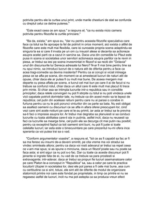 potrivita pentru ele la curtea unui print, unde marile chestiuni de stat se confunda
cu dreptul celui ce detine puterea."
"Este exact ceea ce am spus." a raspuns el, "ca nu exista nicio camera
potrivita pentru filozofie la curtile princiare."
"Ba da, exista," am spus eu, "dar nu pentru aceasta filozofie speculativa care
face ca totul sa fie aproape la fel de potrivit in orice moment; aici exista o altfel de
filozofie care este mult mai flexibila, care isi cunoaste propria scena adaptindu-se
singura la ea si care il invata pe un om cu insusiri alese si decenta sa actioneze
asupra acelei parti ce a cazut in sarcina sa. Daca una din comediile lui Plaut este
pusa in scena si societatea unor servitori actioneaza asupra partilor ce le revin in
piesa, ar trebui sa iesi pe scena invesmintat in filozof si sa reciti din "Octavia"
unul din discursurile lui Seneca adresate lui Nero? N-ar fi mai bine pentru tine sa
nu spui nimic, sa introduci lucruri de o natura atit de diferita pentru a face ca
acea tragi-comedie sa devina insolenta? Pentru ca ai corupt si viciat intreaga
piesa ce se afla pe scena, din moment ce ai amestecat lucruri de naturi atit de
opuse, chiar daca ele ar putea fi cu mult mai bune. De aceea mergem mai
departe cu piesa aflata pe scena, e lucrul cel mai bun pe care il ai de facut si nu
trebuie sa confunzi rolul, chiar daca un altul care iti este mult mai placut iti trece
prin minte. Si chiar asa se intimpla lucrurile intr-o republica sau in consiliile
principilor; daca relele convingeri nu pot fi stirpite cu totul si nu poti vindeca unele
vicii capatate potrivit dorintelor tale, nu trebuie ca din acest motiv sa te lepezi de
republica; cel putin din aceleasi ratiuni pentru care nu ai parasi o corabie in
furtuna pentru ca nu le poti porunci vinturilor din ce parte sa bata. Nu esti obligat
sa asaltezi oamenii cu discursuri ce se afla in afara sferei preocuparii lor, cind
vezi care sint acele notiuni pe care ei le-au primit, iar asta ar trebui sa te previna
sa-ti faci o impresie asupra lor. Ar trebui mai degraba sa planuiesti si sa conduci
lucrurile cu toata abilitatea care-ti sta in putinta, astfel incit, daca nu reusesti sa
faci ca lucrurile sa mearga bine, cel putin ele sa decurga cit mai putin rau posibil;
pentru ca exceptind faptul ca toti oamenii sint buni, nu pot fi juste si toate
celelalte lucruri; iar asta este o binecuvintare pe care prezentul nu-mi ofera inca
speranta ca voi putea trai sa o vad.
"Conform argumentelor voastre", a raspuns el, "tot ce as fi capabil sa fac ar fi
sa ma feresc eu insumi de-a deveni smintit, pe cita vreme ma voi stradui sa
vindec sminteala altora; pentru ca daca voi rosti adevarul ar trebui sa repet ceea
ce v-am mai spus; si as spune o minciuna, daca un filozof poate sau nu poate sa
faca asta; si sint sigur ca nu pot s-o fac. Dar cu toate ca aceste discursuri pot fi
jenante si ingrate fata de ei, nu vad de ce trebuie sa para prostesti si
extravagante; intr-adevar, daca ar trebui sa propun fie lucruri asemanatoare celor
pe care Platon le-a conceput in "Republica" sa, sau a celor pe care le practica
locuitorii Utopiei in societatea lor, desi ele pot parea a fi cele mai bune, asa cum
cu certitudine ca si sint, totusi, ele sint atit de diferite de modul de organizare
statornicit printre noi care este fondat pe proprietate, in timp ce printre ei nu se
regasesc astfel de lucruri, incit nu ma pot astepta ca sa produca vreun efect

 