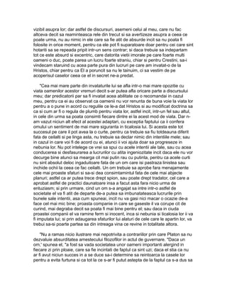 vizibil asupra lor; dar astfel de discursuri, asemeni celui al meu, care nu fac
altceva decit sa reaminteasca rele din trecut si sa avertizeze asupra a ceea ce
poate urma, nu au nimic in ele care sa fie atit de absurde incit sa nu poata fi
folosite in orice moment, pentru ca ele pot fi suparatoare doar pentru cei care sint
hotariti sa se repeada pripit intr-un sens contrar; si daca trebuie sa indepartam
tot ce este absurd si excentric, care datorita vietii imorale pe care foarte multi
oameni o duc, poate parea un lucru foarte straniu, chiar si pentru Crestini, sa-i
vindecam staruind cu acea parte pura din lucruri pe care am invatat-o de la
Hristos, chiar pentru ca El a poruncit sa nu le tainuim, ci sa vestim de pe
acoperisul caselor ceea ce el in secret ne-a predat.
"Cea mai mare parte din invataturile lui se afla intr-o mai mare opozitie cu
viata oamenilor acestor vremuri decit s-ar putea afla oricare parte a discursului
meu; dar predicatorii par sa fi invatat acea abilitate ce o recomandai in cazul
meu, pentru ca ei au observat ca oamenii nu vor renunta de buna voie la viata lor
pentru a o pune in acord cu regulile ce le-a dat Hristos si au modificat doctrina sa
ca si cum ar fi o regula de plumb pentru viata lor, astfel incit, intr-un fel sau altul,
in cele din urma sa poata consimti fiecare dintre ei la acest mod de viata. Dar nam vazut niciun alt efect al acestei adaptari, cu exceptia faptului ca ii confera
omului un sentiment de mai mare siguranta in ticalosia lui. Si acesta este tot
succesul pe care il pot avea la o curte, pentru ca trebuie sa fiu totdeauna diferit
fata de ceilalti si pe linga asta, nu trebuie sa declar nimic din intentiile mele; sau
in cazul in care voi fi de acord cu ei, atunci ii voi ajuta doar sa progreseze in
nebunia lor. Nu pot intelege ce vrei sa spui cu acele intentii ale tale, sau cu acea
conducerea si desfasurarea a lucrurilor cu atita ingeniozitate incit daca ele nu vor
decurge bine atunci sa mearga cit mai putin rau cu putinta, pentru ca acele curti
nu sint absolut deloc ingaduitoare fata de un om care isi pastraza linistea sau
inchide ochii la ceea ce fac ceilalti. Un om trebuie sa aprobe fara menajamente
cele mai proaste sfaturi si sa-si dea consimtamintul fata de cele mai abjecte
planuri; astfel ca ar putea trece drept spion, sau poate drept tradator, cel care a
aprobat astfel de practici daunatoare insa a facut asta fara nicio urma de
entuziasm; si prin urmare, cind un om s-a angajat sa intre intr-o astfel de
societate el va fi atit de departe de-a putea sa imbunatateasca lucrurile prin
bunele sale intentii, asa cum spuneai, incit nu va gasi nici macar o ocazie de-a
face cel mai mic bine; proasta companie in care se gaseste il va corupe cit de
curind, mai degraba decit sa poata fi mai bine pentru el; sau daca in ciuda
proastei companii el va ramine ferm si inocent, inca si nebunia si ticalosia lor ii va
fi imputata lui; si prin adaugarea sfaturilor lui alaturi de cele care le apartin lor, va
trebui sa-si poarte partea sa din intreaga vina ce revine in totalitate altora.
"Nu a ramas nicio ilustrare mai nepotrivita a contrariilor prin care Platon sa nu
dezvaluie absurditatea amestecului filozofilor in actul de guvernare. "Daca un
om,' spunea el, "a fost sa vada societatea unor oameni importanti alergind in
fiecare zi prin ploaie, care sa fie incintati de faptul ca sint uzi; daca el stia ca nu
ar fi avut niciun succes in a se duce sa-i determine sa reintoarca la casele lor
pentru a evita furtuna si ca tot la ce s-ar fi putut astepta de la faptul ca s-a dus sa

 