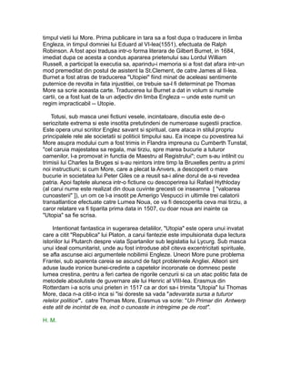 timpul vietii lui More. Prima publicare in tara sa a fost dupa o traducere in limba
Engleza, in timpul domniei lui Eduard al VI-lea(1551), efectuata de Ralph
Robinson. A fost apoi tradusa intr-o forma literara de Gilbert Burnet, in 1684,
imediat dupa ce acesta a condus apararea prietenului sau Lordul William
Russell, a participat la executia sa, aparindu-i memoria si a fost dat afara intr-un
mod premeditat din postul de asistent la St.Clement, de catre James al II-lea.
Burnet a fost atras de traducerea "Utopiei" fiind minat de aceleasi sentimente
puternice de revolta in fata injustitiei, ce trebuie sa-l fi determinat pe Thomas
More sa scrie aceasta carte. Traducerea lui Burnet a dat in volum si numele
cartii, ce a fost luat de la un adjectiv din limba Engleza -- unde este numit un
regim impracticabil -- Utopie.
Totusi, sub masca unei fictiuni vesele, incintatoare, discutia este de-o
seriozitate extrema si este insotita pretutindeni de numeroase sugestii practice.
Este opera unui scriitor Englez savant si spiritual, care ataca in stilul propriu
principalele rele ale societatii si politicii timpului sau. Ea incepe cu povestirea lui
More asupra modului cum a fost trimis in Flandra impreuna cu Cumberth Tunstal,
"cel caruia majestatea sa regala, mai tirziu, spre marea bucurie a tuturor
oamenilor, l-a promovat in functia de Maestru al Registrului"; cum s-au intilnit cu
trimisii lui Charles la Bruges si s-au reintors intre timp la Bruxelles pentru a primi
noi instructiuni; si cum More, care a plecat la Anvers, a descoperit o mare
bucurie in societatea lui Peter Giles ce a reusit sa-i aline dorul de a-si revedea
patria. Apoi faptele aluneca intr-o fictiune cu descoperirea lui Rafael Hythloday
(al carui nume este realizat din doua cuvinte grecesti ce inseamna [ "valoarea
cunoasterii" ]), un om ce l-a insotit pe Amerigo Vespucci in ultimile trei calatorii
transatlantice efectuate catre Lumea Noua, ce va fi descoperita ceva mai tirziu, a
caror relatare va fi tiparita prima data in 1507, cu doar noua ani inainte ca
"Utopia" sa fie scrisa.
Intentionat fantastica in sugerarea detaliilor, "Utopia" este opera unui invatat
care a citit "Republica" lui Platon, a carui fantezie este impulsionata dupa lectura
istoriilor lui Plutarch despre viata Spartanilor sub legislatia lui Lycurg. Sub masca
unui ideal comunitarist, unde au fost introduse abil citeva excentricitati spirituale,
se afla ascunse aici argumentele nobilimii Engleze. Uneori More pune problema
Frantei, sub aparenta careia se ascund de fapt problemele Angliei. Alteori sint
aduse laude ironice bunei-credinte a capetelor incoronate ce domnesc peste
lumea crestina, pentru a feri cartea de rigorile cenzurii si ca un atac politic fata de
metodele absolutiste de guvernare ale lui Henric al VIII-lea. Erasmus din
Rotterdam i-a scris unui prieten in 1517 ca ar dori sa-i trimita "Utopia" lui Thomas
More, daca n-a citit-o inca si "isi doreste sa vada "adevarata sursa a tuturor
relelor politice". catre Thomas More, Erasmus va scrie: "Un Primar din Antwerp
este atit de incintat de ea, incit o cunoaste in intregime pe de rost".
H. M.

 