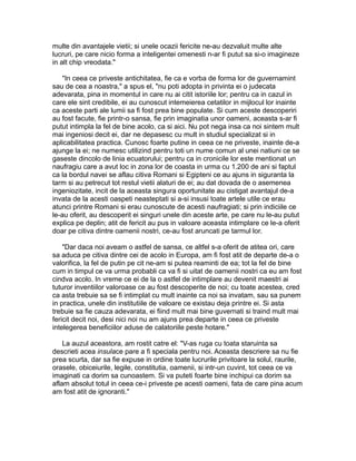 multe din avantajele vietii; si unele ocazii fericite ne-au dezvaluit multe alte
lucruri, pe care nicio forma a inteligentei omenesti n-ar fi putut sa si-o imagineze
in alt chip vreodata."
"In ceea ce priveste antichitatea, fie ca e vorba de forma lor de guvernamint
sau de cea a noastra," a spus el, "nu poti adopta in privinta ei o judecata
adevarata, pina in momentul in care nu ai citit istoriile lor; pentru ca in cazul in
care ele sint credibile, ei au cunoscut intemeierea cetatilor in mijlocul lor inainte
ca aceste parti ale lumii sa fi fost prea bine populate. Si cum aceste descoperiri
au fost facute, fie printr-o sansa, fie prin imaginatia unor oameni, aceasta s-ar fi
putut intimpla la fel de bine acolo, ca si aici. Nu pot nega insa ca noi sintem mult
mai ingeniosi decit ei, dar ne depasesc cu mult in studiul specializat si in
aplicabilitatea practica. Cunosc foarte putine in ceea ce ne priveste, inainte de-a
ajunge la ei; ne numesc utilizind pentru toti un nume comun al unei natiuni ce se
gaseste dincolo de linia ecuatorului; pentru ca in cronicile lor este mentionat un
naufragiu care a avut loc in zona lor de coasta in urma cu 1.200 de ani si faptul
ca la bordul navei se aflau citiva Romani si Egipteni ce au ajuns in siguranta la
tarm si au petrecut tot restul vietii alaturi de ei; au dat dovada de o asemenea
ingeniozitate, incit de la aceasta singura oportunitate au cistigat avantajul de-a
invata de la acesti oaspeti neasteptati si a-si insusi toate artele utile ce erau
atunci printre Romani si erau cunoscute de acesti naufragiati; si prin indiciile ce
le-au oferit, au descoperit ei singuri unele din aceste arte, pe care nu le-au putut
explica pe deplin; atit de fericit au pus in valoare aceasta intimplare ce le-a oferit
doar pe citiva dintre oamenii nostri, ce-au fost aruncati pe tarmul lor.
"Dar daca noi aveam o astfel de sansa, ce altfel s-a oferit de atitea ori, care
sa aduca pe citiva dintre cei de acolo in Europa, am fi fost atit de departe de-a o
valorifica, la fel de putin pe cit ne-am si putea reaminti de ea; tot la fel de bine
cum in timpul ce va urma probabli ca va fi si uitat de oamenii nostri ca eu am fost
cindva acolo. In vreme ce ei de la o astfel de intimplare au devenit maestri ai
tuturor inventiilor valoroase ce au fost descoperite de noi; cu toate acestea, cred
ca asta trebuie sa se fi intimplat cu mult inainte ca noi sa invatam, sau sa punem
in practica, unele din institutiile de valoare ce existau deja printre ei. Si asta
trebuie sa fie cauza adevarata, ei fiind mult mai bine guvernati si traind mult mai
fericit decit noi, desi nici noi nu am ajuns prea departe in ceea ce priveste
intelegerea beneficiilor aduse de calatoriile peste hotare."
La auzul aceastora, am rostit catre el: "V-as ruga cu toata staruinta sa
descrieti acea insulace pare a fi speciala pentru noi. Aceasta descriere sa nu fie
prea scurta, dar sa fie expuse in ordine toate lucrurile privitoare la solul, raurile,
orasele, obiceiurile, legile, constitutia, oamenii, si intr-un cuvint, tot ceea ce va
imaginati ca dorim sa cunoastem. Si va puteti foarte bine inchipui ca dorim sa
aflam absolut totul in ceea ce-i priveste pe acesti oameni, fata de care pina acum
am fost atit de ignoranti."

 