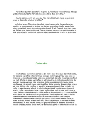 "O voi face cu mare placere," a raspuns el, "pentru ca voi sistematiza intreaga
problematica cu foarte mare atentie; dar asta va dura ceva timp."
"Atunci sa incepem," am spus eu, "dar mai intii sa luam masa si apoi vom
avea la dispozitie suficient timp liber."
A fost de acord. N-am dus si am luat masa impreuna iar dupa asta ne-am
reintors si ne-am asezat in acelasi loc. Le-am ordonat servitorilor sa vegheze
atent, astfel incit sa nu ne poata deranja nimeni. Si atit Peter cit si eu l-am rugat
pe Rafael sa-si tina promisiunea. Cind a vazut ca eram concentrati asupra lui, a
luat o mica pauza pentru a-si reaminti unde ramasese si a inceput in acest chip:

Cartea a II-a

Insula Utopia cuprinde in partea sa din mijloc cca. doua sute de mile terestre,
iar aceasta suprafata este mentinuta aproape pe intreg cuprinsul sau; apoi ea
incepe a se ingusta usor catre cele doua extremitati ale sale, imaginea ei nefiind
cu mult diferita de cea a Lunii aflate in ultimul patrar. In mijlocul acestei limbi de
pamant marea cuprinde intre cele doua limite unsprezece mile marine ce se
desfasoara intr-un golf imens inconjurat fiind de jur-imprejur de pamint pe o raza
de cca. 500 de mile, ce ofera in acest fel un adapost sigur in fata vinturilor ce
sufla in aceasta parte a lumii. In interiorul acestui golf nu sint prezenti curentii
marini ce fac ca navigatia de pe coasta sa fie atit de periculoasa, incit intreaga
zona de interior indeplineste conditiile perfecte ale unui vast port in care conditiile
naturale au dat nastere unui refugiu sigur fata de vitregiile marii, deschizind in
acest fel oportunitatea desfasurarii unei intense activitati comerciale prin
intermediul calatoriilor efectuate pe apa pentru toti locuitorii acestei insule; cu
toate acestea, marea nu este intru-totul lipsita de primejdii, la intrarea in acest
liman nascut in mod natural aflindu-se grupate formatiuni de stinci ascutite ce
uneori sint ascunse de apele marii, iar de cealalta parte se afla citeva bancuri cu

 