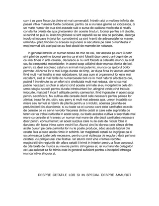 cum i se pare fiecaruia dintre ei mai convenabil. Intretin aici o multime infinita de
pasari intr-o maniera foarte curioasa; pentru ca ei nu lasa gainile sa cloceasca, ci
un mare numar de oua sint asezate sub o sursa de caldura moderata si relativ
constanta oferita de apa gheizerelor din aceste tinuturi, tocmai pentru a fi clocite,
si curind ce puii au iesit din ghioace si sint capabili sa se tina pe picioare, alearga
incolo si incoace in jurul lor, considerind ca sint hraniti de adevaratele lor mame,
urmindu-i pretutindeni cu aceeasi supunere si ascultare pe care o manifesta in
mod normal toti acei pui ce au fost clociti de mamele lor naturale.
In general intretin un numar destul de mic de cai, dar acestia pe care ii detin
sint plini de agerime tocmai pentru ca ei sint folositi doar pentru a-i deprinde pe
cei mai tineri in arta calariei, deoarece ei nu sint folositi la celelalte munci, la arat
sau la transportul materialelor, in acest scop utilizind doar munca oferita de boi,
pentru ca desi socotesc calul un animal mai puternic, munca cu ajutorul boilor
permite utilizarea lor o mai lunga durata de timp, iar dupa firea lor aceste animale
fiind mult mai linistite si mai rabdatoare, tot asa cum si organismul lor este mai
rezistent, sint si mai ferite de numeroasele boli ce in mod natural afecteaza caii,
putind fi intretinute cu un efort si o cheltuiala mult mai redusa, dar si cu mai
putine necazuri; si chiar si atunci cind aceste animale si-au indeplinit in cele din
urma stagiul socotit pentru durata intrebuintarii lor, atingind virsta cind trebuie
inlocuite, mai pot fi inca fi utilizate pentru carnea lor, fiind ingrasate in acest scop
pentru sacrificare. Nu cultiva alte cereale decit cele necesare pentru painea lor
zilnica; beau fie vin, cidru sau perry si mult mai adesea apa, uneori incalzita cu
miere sau ramuri si rizomi de plante pentru a o indulci, acestea gasindu-se
pretutindeni din abundenta; si cu toate ca ei cunosc care este cantitatea exacta
de cereale ce va servi nevoilor fiecareia dintre cetati si care este suprafata de
teren ce va trebui cultivata in acest scop, cu toate acestea cultiva o suprafata mai
mare cu cereale si hranesc un numar mai mare de vite decit cantitatea necesara
doar pentru consumul lor; iar acest surplus care nu le este de niciun folos il
daruiesc din toata inima catre vecinii lor. Atunci cind isi doresc cele citeva dintre
acele bunuri pe care pamintul lor nu le poate produce, aduc aceste lucruri din
cetate fara a duce acolo nimic in schimb. Iar magistratii cetatii se ingrijesc ca ei
sa primeasca toate cele necesare, pentru ca ei viziteaza de regula o data pe luna
cetatea, cu prilejul unei zile festive. Iar atunci cind vine vremea recoltei,
magistratii din regiunile din afara cetatii ii trimit in interior pentru a face cunoscut
de cite brate de munca au nevoie pentru stringerea ei; iar numarul de culegatori
ce l-au solicitat sa fie trimis este in general suficient pentru a indeplini intreaga
munca intr-o singura zi.

DESPRE CETATILE LOR SI IN SPECIAL DESPRE AMAUROT

 