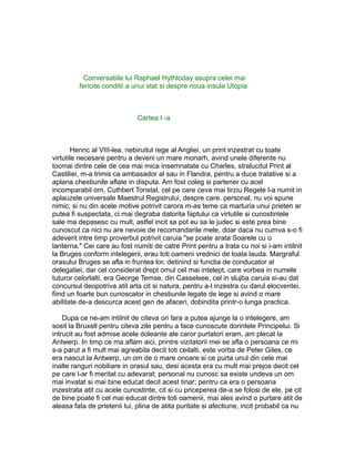 Conversatiile lui Raphael Hythloday asupra celei mai
fericite conditii a unui stat si despre noua insula Utopia

Cartea I -a

Henric al VIII-lea, nebiruitul rege al Angliei, un print inzestrat cu toate
virtutile necesare pentru a deveni un mare monarh, avind unele diferente nu
tocmai dintre cele de cea mai mica insemnatate cu Charles, stralucitul Print al
Castiliei, m-a trimis ca ambasador al sau in Flandra, pentru a duce tratative si a
aplana chestiunile aflate in disputa. Am fost coleg si partener cu acel
incomparabil om, Cuthbert Tonstal, cel pe care ceva mai tirziu Regele l-a numit in
aplauzele universale Maestrul Registrului, despre care. personal, nu voi spune
nimic; si nu din acele motive potrivit carora m-as teme ca marturia unui prieten ar
putea fi suspectata, ci mai degraba datorita faptului ca virtutile si cunostintele
sale ma depasesc cu mult, astfel incit sa pot eu sa le judec si este prea bine
cunoscut ca nici nu are nevoie de recomandarile mele, doar daca nu cumva s-o fi
adeverit intre timp proverbul potrivit caruia "se poate arata Soarele cu o
lanterna." Cei care au fost numiti de catre Print pentru a trata cu noi si i-am intilnit
la Bruges conform intelegerii, erau toti oameni vrednici de toata lauda. Margraful
orasului Bruges se afla in fruntea lor, detinind si functia de conducator al
delegatiei, dar cel considerat drept omul cel mai intelept, care vorbea in numele
tuturor celorlalti, era George Temse, din Casselsee, cel in slujba caruia si-au dat
concursul deopotriva atit arta cit si natura, pentru a-l inzestra cu darul elocventei,
fiind un foarte bun cunoscator in chestiunile legate de lege si avind o mare
abilitate de-a descurca acest gen de afaceri, dobindita printr-o lunga practica.
Dupa ce ne-am intilnit de citeva ori fara a putea ajunge la o intelegere, am
sosit la Bruxell pentru citeva zile pentru a face cunoscute dorintele Principelui. Si
intrucit au fost admise acele doleante ale caror purtatori eram, am plecat la
Antwerp. In timp ce ma aflam aici, printre vizitatorii mei se afla o persoana ce mi
s-a parut a fi mult mai agreabila decit toti ceilalti, este vorba de Peter Giles, ce
era nascut la Antwerp, un om de o mare onoare si ce purta unul din cele mai
inalte ranguri nobiliare in orasul sau, desi acesta era cu mult mai prejos decit cel
pe care l-ar fi meritat cu adevarat; personal nu cunosc sa existe undeva un om
mai invatat si mai bine educat decit acest tinar; pentru ca era o persoana
inzestrata atit cu acele cunostinte, cit si cu priceperea de-a se folosi de ele, pe cit
de bine poate fi cel mai educat dintre toti oamenii, mai ales avind o purtare atit de
aleasa fata de prietenii lui, plina de atita puritate si afectiune, incit probabil ca nu

 