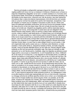 Sarcina principala a syfograntilor aproape singura lor ocupatie, este de-a
veghea astfel incit niciun om sa nu traiasca in trindavie si fiecare sa-si urmeze cu
sirguinta indeplinirea obligatiilor ce le revin; cu toate acestea ei nu muncesc pina
la epuizarea totala, fiind fortati sa indeplineasca o munca istovitoare perpetua, de
dimineata si pina seara tirziu, intocmai unor vite de povara, cea care reprezinta
intr-adevar doar o stare de sclavie impovaratoare, tot la fel de bine cum acesta
este si cursul ei normal mai peste tot si pentru toti meseriasii, exceptindu-i insa
pe Utopieni; ei impart ziua si noaptea in douazeci si patru de ore, dintre care
sase sint dedicate activitatior productive; trei ore de munca sint prestate inainte
de masa de prinz si trei ore dupa masa. Ele sint urmate de servirea mesei de
seara, iar la orele opt, Utopienii se pregatesc pentru odihna rezervata dupa o
intreaga zi de munca, avind asigurate in acest sens opt ore obligatorii de somn.
Restul timpului este impartit, ceea ce ramine in afara orelor atribuite pentru
munca, masa si odihna, este lasat pentru a fi folosit dupa cum isi doreste fiecare
dintre ei; cu toate acestea nu-i este nimanui permis luxul trindaviei, astfel ca vor
trebui sa-si ocupe acest timp cu exercitii potrivite inclinatiilor de care da dovada
fiecare, cea mai mare parte a timpul liber ramas fiind in general dedicat lecturii.
Este un lucru obisnuit in a fi organizate aici lecturi publice in fiecare dimineata
inaintea micului dejun, la care insa nu este obligat nimeni ca sa ia parte, ci ele
sint organizate doar pentru aceia care au o chemare catre literatura; cu toate
acestea o mare parte dintre ei, deopotriva barbati si femei, de toate rangurile
sociale, merg sa asculte diferitele lecturi ce sint citite aici, fiecare alegind acele
subiecte ce sint cel mai potrivite inclinatiilor sale. Dar daca se intimpla ca alte
persoane ce nu sint facute pentru meditatie, aleg mai degraba sa petreaca acest
ragaz pentru a se ocupa cu meseriile lor, nu sint impiedicati sa o faca, indiferent
de cit de mare ar fi numarul lor, ci mai degraba ei sint laudati pentru ca astfel de
oameni se dedica in a sluji patriei in felul in care ei stiu s-o faca cel mai bine. De
regula, dupa masa este atribuita fiecaruia cite o ora ce este menita a fi utilizata
pentru diferitele forme de relaxare, vara petrecind-o plimbindu-se in splendidele
lor gradini, in vreme ce pe timp de iarna se reunesc in salile de mese; aici se
intrec unii cu altii, insotiti fiind fie de muzica, fie de declamarea discursurilor. Din
cite se cunoaste ei nu isi ocupa vremea cu zarurile, nici cu alte asemenea jocuri
prostesti si daunatoare; ei au doua genuri de jocuri nu cu mult diferit de sahul
cunoscut la noi; unul dintre ele este format din citeva numere in care un numar
cistiga altele; cel de-al doilea seamana cu o batalie ce este dusa intre virtute si
vicii, in care inamicul reprezinta viciile prezente printre ei, iar intelegerea in care
ei se afla impotriva virtutii este reprezentata aici intr-un mod minunat, impreuna
cu intreaga cohorta de conflicte specifice dintre vicii si virtuti; ca si metodele prin
care viciul isi incepe asaltul sau secret asupra virtutii, iar aceasta, pe de alta
parte, incearca din rasputeri sa-i reziste. Dar timpul stabilit pentru munca ar
trebui analizat ceva mai indeaproape, altfel v-ati putea imagina ca deoarece aici
au fost statornicite doar sase ore pentru lucru ei s-ar putea afla in situatia de-a
duce lipsa de cele necesare vietii de zi cu zi. Dar acest lucru este departe de-a fi
adevarat, cele sase ore nu doar ca sint suficiente pentru a-i aproviziona din plin
cu toate bunurile de care au nevoie, ci acestea sint produse chiar intr-o cantitate
mult mai mare decit necesarul pentru traiul zilnic, consemnindu-se producerea

 