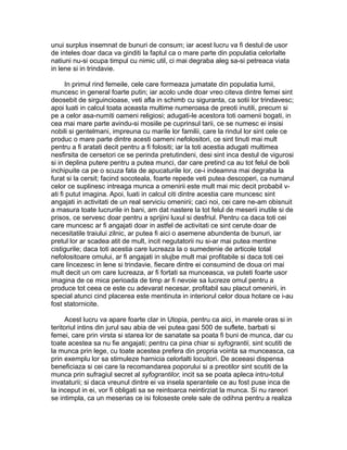 unui surplus insemnat de bunuri de consum; iar acest lucru va fi destul de usor
de inteles doar daca va ginditi la faptul ca o mare parte din populatia celorlalte
natiuni nu-si ocupa timpul cu nimic util, ci mai degraba aleg sa-si petreaca viata
in lene si in trindavie.
In primul rind femeile, cele care formeaza jumatate din populatia lumii,
muncesc in general foarte putin; iar acolo unde doar vreo citeva dintre femei sint
deosebit de sirguincioase, veti afla in schimb cu siguranta, ca sotii lor trindavesc;
apoi luati in calcul toata aceasta multime numeroasa de preoti inutili, precum si
pe a celor asa-numiti oameni religiosi; adugati-le acestora toti oamenii bogati, in
cea mai mare parte avindu-si mosiile pe cuprinsul tarii, ce se numesc ei insisi
nobili si gentelmani, impreuna cu marile lor familii, care la rindul lor sint cele ce
produc o mare parte dintre acesti oameni nefolositori, ce sint tinuti mai mult
pentru a fi aratati decit pentru a fi folositi; iar la toti acestia adugati multimea
nesfirsita de cersetori ce se perinda pretutindeni, desi sint inca destul de vigurosi
si in deplina putere pentru a putea munci, dar care pretind ca au tot felul de boli
inchipuite ca pe o scuza fata de apucaturile lor, ce-i indeamna mai degraba la
furat si la cersit; facind socoteala, foarte repede veti putea descoperi, ca numarul
celor ce suplinesc intreaga munca a omenirii este mult mai mic decit probabil vati fi putut imagina. Apoi, luati in calcul citi dintre acestia care muncesc sint
angajati in activitati de un real serviciu omenirii; caci noi, cei care ne-am obisnuit
a masura toate lucrurile in bani, am dat nastere la tot felul de meserii inutile si de
prisos, ce servesc doar pentru a sprijini luxul si desfriul. Pentru ca daca toti cei
care muncesc ar fi angajati doar in astfel de activitati ce sint cerute doar de
necesitatile traiului zilnic, ar putea fi aici o asemene abundenta de bunuri, iar
pretul lor ar scadea atit de mult, incit negutatorii nu si-ar mai putea mentine
cistigurile; daca toti acestia care lucreaza la o sumedenie de articole total
nefolositoare omului, ar fi angajati in slujbe mult mai profitabile si daca toti cei
care lincezesc in lene si trindavie, fiecare dintre ei consumind de doua ori mai
mult decit un om care lucreaza, ar fi fortati sa munceasca, va puteti foarte usor
imagina de ce mica perioada de timp ar fi nevoie sa lucreze omul pentru a
produce tot ceea ce este cu adevarat necesar, profitabil sau placut omenirii, in
special atunci cind placerea este mentinuta in interiorul celor doua hotare ce i-au
fost statornicite.
Acest lucru va apare foarte clar in Utopia, pentru ca aici, in marele oras si in
teritoriul intins din jurul sau abia de vei putea gasi 500 de suflete, barbati si
femei, care prin virsta si starea lor de sanatate sa poata fi buni de munca, dar cu
toate acestea sa nu fie angajati; pentru ca pina chiar si syfograntii, sint scutiti de
la munca prin lege, cu toate acestea prefera din propria vointa sa munceasca, ca
prin exemplu lor sa stimuleze harnicia celorlalti locuitori. De aceeasi dispensa
beneficiaza si cei care la recomandarea poporului si a preotilor sint scutiti de la
munca prin sufragiul secret al syfograntilor, incit sa se poata apleca intru-totul
invataturii; si daca vreunul dintre ei va insela sperantele ce au fost puse inca de
la inceput in ei, vor fi obligati sa se reintoarca neintirziat la munca. Si nu rareori
se intimpla, ca un meserias ce isi foloseste orele sale de odihna pentru a realiza

 